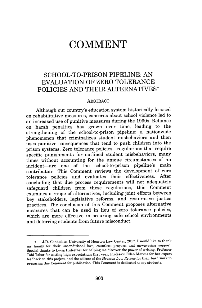 handle is hein.journals/hulr54 and id is 823 raw text is:                    COMMENT        SCHOOL-TO-PRISON PIPELINE: AN        EVALUATION OF ZERO TOLERANCE     POLICIES AND THEIR ALTERNATIVES*                          ABSTRACT    Although  our country's education system historically focusedon rehabilitative measures, concerns about school violence led toan increased use of punitive measures during the 1990s. Relianceon  harsh  penalties  has  grown  over  time,  leading  to thestrengthening  of the  school-to-prison pipeline: a nationwidephenomenon   that criminalizes student misbehaviors  and  thenuses punitive consequences  that tend to push children into theprison systems. Zero tolerance policies-regulations that requirespecific punishments  for outlined student misbehaviors, manytimes without  accounting for the  unique circumstances  of anincident-are   one  of  the  school-to-prison pipeline's maincontributors. This Comment   reviews  the development  of zerotolerance  policies and  evaluates  their  effectiveness. Afterconcluding that  due process requirements  will not adequatelysafeguard  children  from  these  regulations,  this Commentexamines  a range of alternatives, including joint efforts betweenkey  stakeholders, legislative reforms, and restorative justicepractices. The conclusion of this Comment  proposes alternativemeasures  that  can be used  in lieu of zero tolerance policies,which  are more  effective in securing safe school environmentsand deterring students from future misconduct.    *  J.D. Candidate, University of Houston Law Center, 2017. I would like to thankmy family for their unconditional love, countless prayers, and unwavering support.Special thanks to Lucia Hulsether for helping me discover the power of writing, ProfessorTobi Tabor for setting high expectations first year, Professor Ellen Marrus for her expertfeedback on this project, and the editors of the Houston Law Review for their hard work inpreparing this Comment for publication. This Comment is dedicated to my students.803