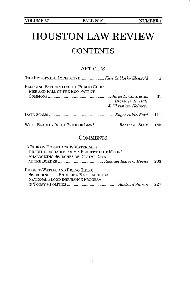 handle is hein.journals/hulr57 and id is 1 raw text is: VOLUME  57             FALL 2019             NUMBER 1   HOUSTON LAW REVIEW                  CONTENTS                      ARTICLESTHE INVESTMENT IMPERATIVE ............. Kate Sablosky Elengold  1PLEDGING PATENTS FOR THE PUBLIC GOOD:RISE AND FALL OF THE ECO-PATENT  COMMONS     ...............................Jorge L. Contreras,  61                                   Bronwyn H. Hall,                                & Christian HelmersDATA SCAMS   .................................Roger Allan Ford  111WHAT EXACTLY IS THE RULE OF LAW?......................Robert A. Stein  185                     COMMENTSA RIDE ON HORSEBACK IS MATERIALLYINDISTINGUISHABLE FROM A FLIGHT TO THE MOON:ANALOGIZING SEARCHES OF DIGITAL DATAAT  THE BORDER  .......................Rachael Beavers Horne  203BIGGERT-WATERS AND RISING TIDES:SEARCHING FOR ENDURING REFORM TO THENATIONAL FLOOD INSURANCE PROGRAMIN TODAY'S POLITICS  .........................Austin Johnson  2271