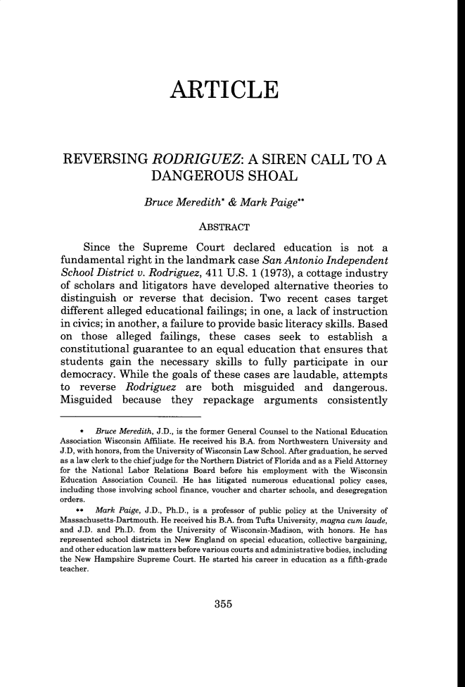 handle is hein.journals/hulr58 and id is 367 raw text is: ARTICLE
REVERSING RODRIG UEZ: A SIREN CALL TO A
DANGEROUS SHOAL
Bruce Meredith' & Mark Paige
ABSTRACT
Since the Supreme Court declared education is not a
fundamental right in the landmark case San Antonio Independent
School District v. Rodriguez, 411 U.S. 1 (1973), a cottage industry
of scholars and litigators have developed alternative theories to
distinguish or reverse that decision. Two recent cases target
different alleged educational failings; in one, a lack of instruction
in civics; in another, a failure to provide basic literacy skills. Based
on those alleged failings, these cases seek to establish a
constitutional guarantee to an equal education that ensures that
students gain the necessary skills to fully participate in our
democracy. While the goals of these cases are laudable, attempts
to reverse Rodriguez are both misguided and dangerous.
Misguided because they repackage arguments consistently
* Bruce Meredith, J.D., is the former General Counsel to the National Education
Association Wisconsin Affiliate. He received his B.A. from Northwestern University and
J.D, with honors, from the University of Wisconsin Law School. After graduation, he served
as a law clerk to the chief judge for the Northern District of Florida and as a Field Attorney
for the National Labor Relations Board before his employment with the Wisconsin
Education Association Council. He has litigated numerous educational policy cases,
including those involving school finance, voucher and charter schools, and desegregation
orders.
**  Mark Paige, J.D., Ph.D., is a professor of public policy at the University of
Massachusetts-Dartmouth. He received his B.A. from Tufts University, magna cum laude,
and J.D. and Ph.D. from the University of Wisconsin-Madison, with honors. He has
represented school districts in New England on special education, collective bargaining,
and other education law matters before various courts and administrative bodies, including
the New Hampshire Supreme Court. He started his career in education as a fifth-grade
teacher.

355


