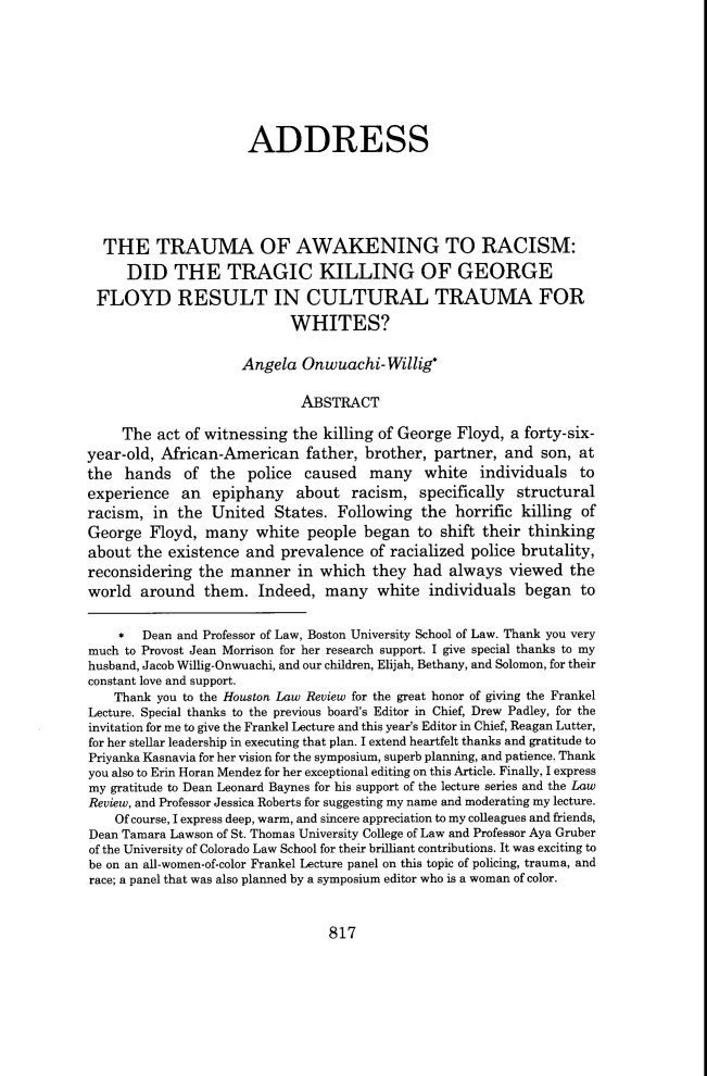 handle is hein.journals/hulr58 and id is 849 raw text is: ADDRESS
THE TRAUMA OF AWAKENING TO RACISM:
DID THE TRAGIC KILLING OF GEORGE
FLOYD RESULT IN CULTURAL TRAUMA FOR
WHITES?
Angela Onwuachi-Willig*
ABSTRACT
The act of witnessing the killing of George Floyd, a forty-six-
year-old, African-American father, brother, partner, and son, at
the hands of the police caused many white individuals to
experience an epiphany about racism, specifically structural
racism, in the United States. Following the horrific killing of
George Floyd, many white people began to shift their thinking
about the existence and prevalence of racialized police brutality,
reconsidering the manner in which they had always viewed the
world around them. Indeed, many white individuals began to
* Dean and Professor of Law, Boston University School of Law. Thank you very
much to Provost Jean Morrison for her research support. I give special thanks to my
husband, Jacob Willig-Onwuachi, and our children, Elijah, Bethany, and Solomon, for their
constant love and support.
Thank you to the Houston Law Review for the great honor of giving the Frankel
Lecture. Special thanks to the previous board's Editor in Chief, Drew Padley, for the
invitation for me to give the Frankel Lecture and this year's Editor in Chief, Reagan Lutter,
for her stellar leadership in executing that plan. I extend heartfelt thanks and gratitude to
Priyanka Kasnavia for her vision for the symposium, superb planning, and patience. Thank
you also to Erin Horan Mendez for her exceptional editing on this Article. Finally, I express
my gratitude to Dean Leonard Baynes for his support of the lecture series and the Law
Review, and Professor Jessica Roberts for suggesting my name and moderating my lecture.
Of course, I express deep, warm, and sincere appreciation to my colleagues and friends,
Dean Tamara Lawson of St. Thomas University College of Law and Professor Aya Gruber
of the University of Colorado Law School for their brilliant contributions. It was exciting to
be on an all-women-of-color Frankel Lecture panel on this topic of policing, trauma, and
race; a panel that was also planned by a symposium editor who is a woman of color.

817


