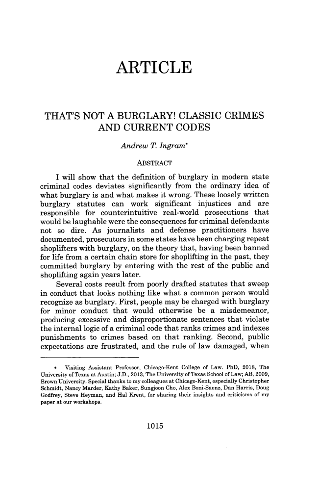 handle is hein.journals/hulr58 and id is 1053 raw text is: ARTICLE
THAT'S NOT A BURGLARY! CLASSIC CRIMES
AND CURRENT CODES
Andrew T. Ingram*
ABSTRACT
I will show that the definition of burglary in modern state
criminal codes deviates significantly from the ordinary idea of
what burglary is and what makes it wrong. These loosely written
burglary statutes can work significant injustices and are
responsible for counterintuitive real-world prosecutions that
would be laughable were the consequences for criminal defendants
not so dire. As journalists and defense practitioners have
documented, prosecutors in some states have been charging repeat
shoplifters with burglary, on the theory that, having been banned
for life from a certain chain store for shoplifting in the past, they
committed burglary by entering with the rest of the public and
shoplifting again years later.
Several costs result from poorly drafted statutes that sweep
in conduct that looks nothing like what a common person would
recognize as burglary. First, people may be charged with burglary
for minor conduct that would otherwise be a misdemeanor,
producing excessive and disproportionate sentences that violate
the internal logic of a criminal code that ranks crimes and indexes
punishments to crimes based on that ranking. Second, public
expectations are frustrated, and the rule of law damaged, when
* visiting Assistant Professor, Chicago-Kent College of Law. PhD, 2018, The
University of Texas at Austin; J.D., 2013, The University of Texas School of Law; AB, 2009,
Brown University. Special thanks to my colleagues at Chicago-Kent, especially Christopher
Schmidt, Nancy Marder, Kathy Baker, Sungjoon Cho, Alex Boni-Saenz, Dan Harris, Doug
Godfrey, Steve Heyman, and Hal Krent, for sharing their insights and criticisms of my
paper at our workshops.

1015



