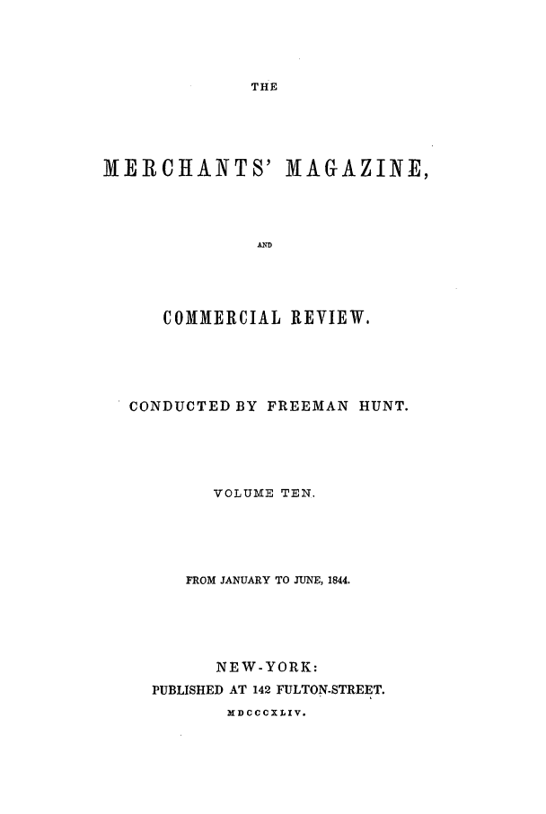 handle is hein.journals/huntsme10 and id is 1 raw text is: THEMERCHANTS' MAGAZINE,ANDCOMMERCIAL REVIEW.CONDUCTED BY FREEMAN HUNT.VOLUME TEN.FROM JANUARY TO JUNE, 1844.NEW-YORK:PUBLISHED AT 142 FULTON-STREET.X DCCCXLIV.