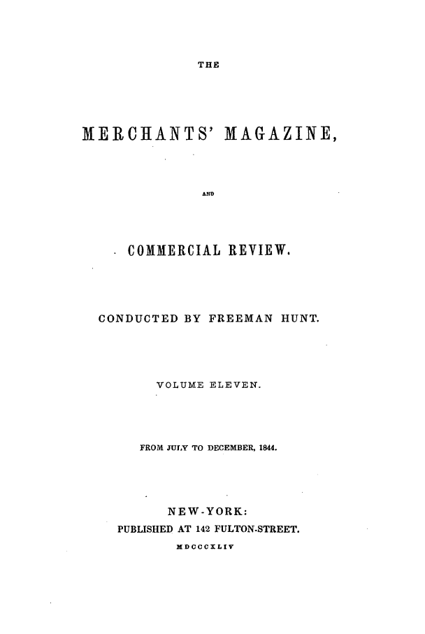 handle is hein.journals/huntsme11 and id is 1 raw text is: THEMERCHANTS' MAGAZINE,COMMERCIAL REVIEW.CONDUCTED BY FREEMAN HUNT.VOLUME ELEVEN.FROM JULY TO DECEMBER, 1844.NEW-YORK:PUBLISHED AT 142 FULTON-STREET.NDCCCXLIV