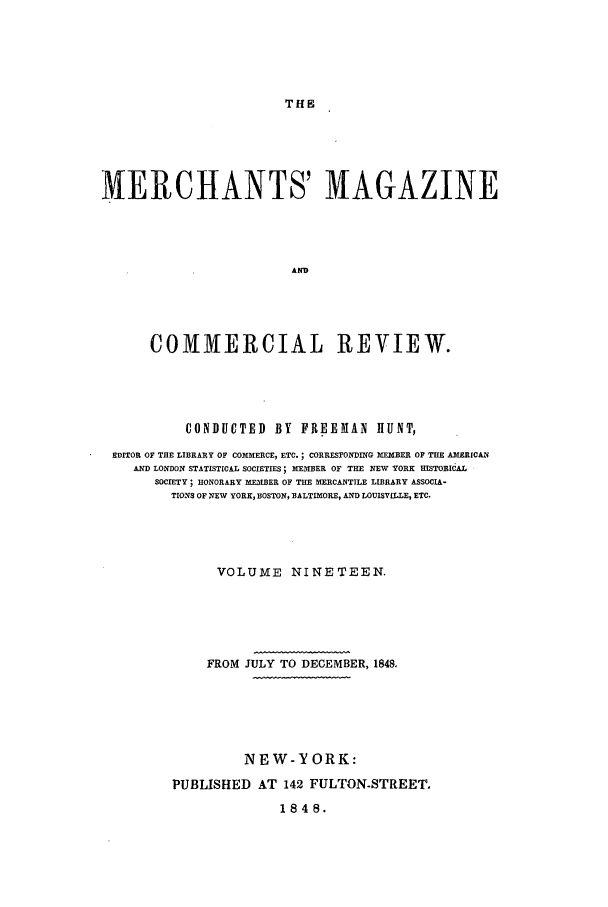 handle is hein.journals/huntsme19 and id is 1 raw text is: THEMERCHANTS' MAGAZINEADCOMMERCIAL REVIEW.CONDUCTED BY FREEMAN HUNT,EDITOR OF THE LIBRARY OF COMMERCE, ETC. ; CORRESPONDING MEMBER OF THE AMERICANAND LONDON STATISTICAL SOCIETIES; MEMBER OF THE NEW YORK HMISTORICALSOCIETY; HONORARY MEMBER OF THE MERCANTILE LIBRARY ASSOCIA-TIONS OF NEW YORK, BOSTON, BALTIMORE, AND LOUISVILLE, ETC.VOLUME NINETEEN.FROM JULY TO DECEMBER, 1848.NEW-YORK:PUBLISHED AT 142 FULTON-STREET.1848.