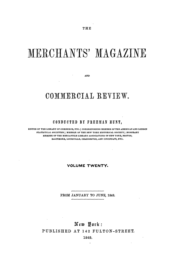 handle is hein.journals/huntsme20 and id is 1 raw text is: THEMERCHANTS' MAGAZINEANDCOMMERCIAL REVIEW.CONDUCTED BY FREEMAN HUNT,EDITOR OF THE LIBRARY OF COMMERCE, ETC.; CORRESPONDING MEMBER OF THE AMERICAN AND LONDONSTATISTICAL SOCIETIES; MEMBER OF THE NEW YORK HISTORICAL SOCIETY; HONORARYMEMBER OF THE MERCANTILE LIBRARY ASSOCIATIONS OF NEW YORK, BOSTON,BALTIMORE LOUISVILLE, CHARLESTON, AND CINCINNATI, ETC.VOLUME TWENTY.FROM JANUARY TO JUNE, 1849.Xtw Vork:PUBLISHED AT 142 FULTON-STREET.1849.