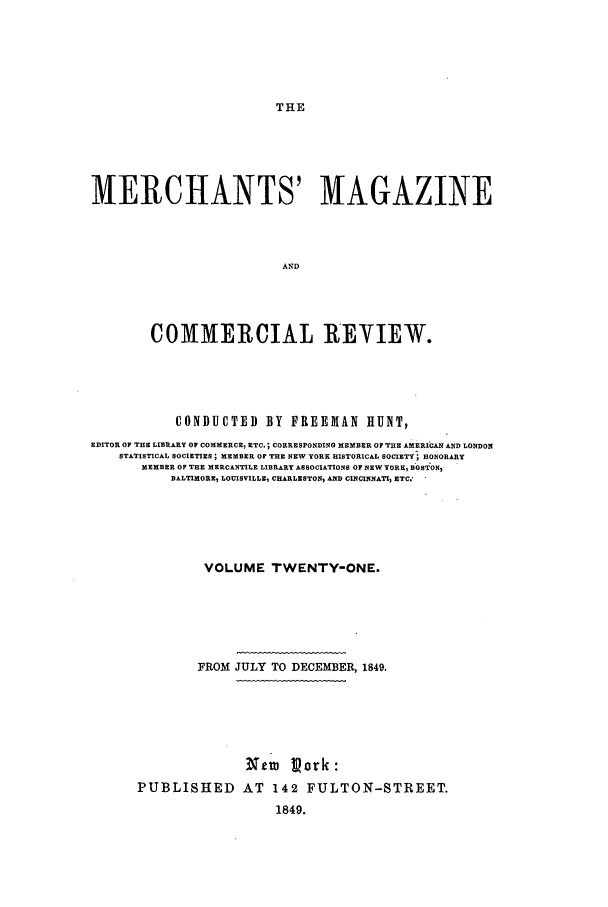 handle is hein.journals/huntsme21 and id is 1 raw text is: THEMERCHANTS' MAGAZINEANDCOMMERCIAL REYIEW.CONDUCTED BY FREEMAN HUNT,EDITOR OF THE LIBRARY OF COMMERCE, ETC.; CORRESPONDING MEMBER OF THE AMERICAN AND LONDONSTATISTICAL SOCIETIES; MEMBER OF THE NEW YORK HISTORICAL SOCIETY HONORARYMEMBER OF THE MERCANTILE LIBRARY ASSOCIATIONS OF NEXW YORE, BOST ON2BALTIMORE5 LOUISVILLE, CHARLESTON AND CINCINNAT, ETC.'VOLUME TWENTY-ONE.FROM JULY TO DECEMBER, 1849.NeI pork:PUBLISHED AT 142 FULTON-STREET.1849.