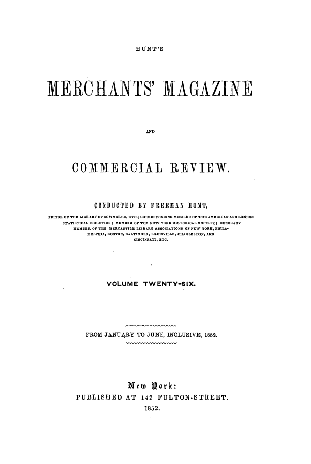 handle is hein.journals/huntsme26 and id is 1 raw text is: HUNT'SMERCHANTS' MAGAZINEAWCOMMERCIAL REVIEW.CONDUCTED BY FREENAN HUNT,EDITOR OF THE LIBRARY OF COMMERCE, ETC.; CORRESPONDINO MEMBER OF THE AMERICAN AND LONDONSTATISTICAL SOCIETIES; MEMBER OF THE NEW YORK HISTORICAL SOCIETY; HONORARYMEMBER OF THE MERCANTILE LIBRARY ASSOCIATIONS OF NEW YORK, PHILA-DELPHIA, BOSTON) BALTIMOREI LOUISVILLE7 CHARLESTON, ANDCINCINNATI, ETC.VOLUME TWENTY-SIX.FROM JANUARY TO JUNE, INCLUSIVE, 1852.Xtm ljork:PUBLISHED AT 142 FULTON-STREET.1852.