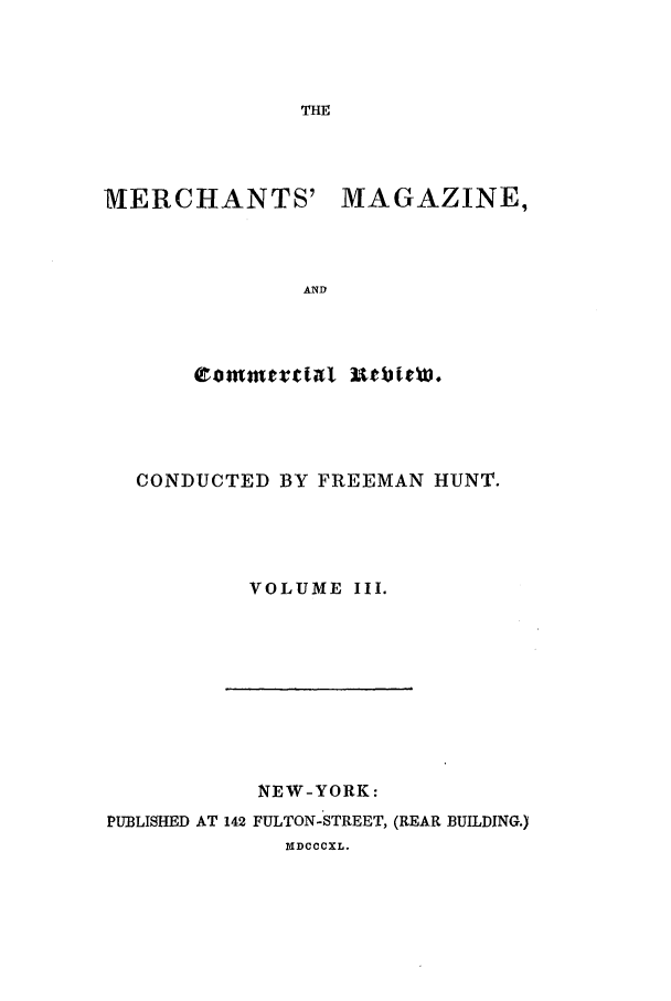 handle is hein.journals/huntsme3 and id is 1 raw text is: THEMERCHANTS'MAGAZINE,ANDCONDUCTED BY FREEMAN HUNT.VOLUME III.NEW-YORK:PUBLISHED AT 142 FULTON-STREET, (REAR BUILDING.)NDCCCXL.