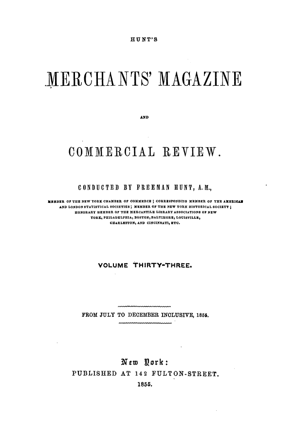 handle is hein.journals/huntsme33 and id is 1 raw text is: HUNT'S.MERCHANTS' MAGAZINEANDCOMMERCIAL REVIEW.CONDUCTED BY FREEMAN HUNT, A.M.,MEMBER OF THE NEW YORK CHAMBER OF COMMERCE ; CORRESPONDING MEMBER OF THE AMERICANAND LONDON STATISTICAL SOCIETIES; MEMBER OF THE NEW YORK HISTORICAL SOCIETY;HONORARY HEMBER OF THE MERCANTILE LIBRARY ASSOCIATIONS OF NEWYORK, PHILADELPHIA, BOSTONI BALTIMORE1 LOUISVILLE)CHARLESTONI AND CINCINNATI ETC.VOLUME THIRTY-THREE.FROM JULY TO DECEMBER INCLUSIVE, 1855.Ntr       Park:PUBLISHED AT 142 FULTON-STREET.1855.