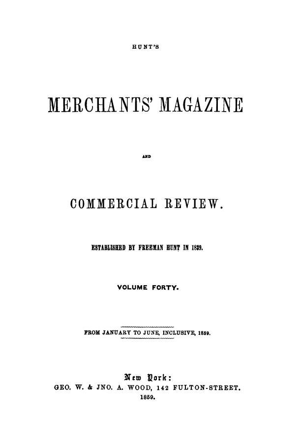 handle is hein.journals/huntsme40 and id is 1 raw text is: HU NT'SMERCHANTS' MAGAZINEADCOMMERCIAL REVIEW.ESTABLISKED BY FREEMAN HUNT IN 1839.VOLUME FORTY.FROM JANUARY TO JUNA INCLUSWE, 1859.,Ntw Vork:GEO. W. & JNO. A. WOOD, 142 FULTON-STREET.1859.