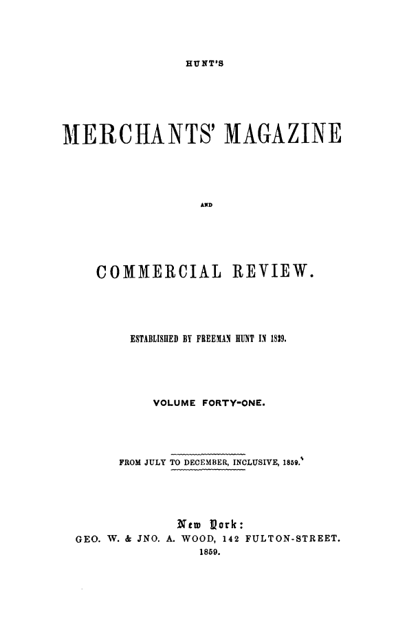handle is hein.journals/huntsme41 and id is 1 raw text is: HUNT'SMIERCHANTS' MAGAZINEANDCOMMERCIAL REVIEW.ESTABLISHED BY FREEMAN HUNT IN 1839.VOLUME FORTY-ONE.FROM JULY TO DECEMBER, INCLUSIVE, 1859.'tew 'Pork:GEO. W. & JNO. A. WOOD, 142 FULTON-STREET.1859.