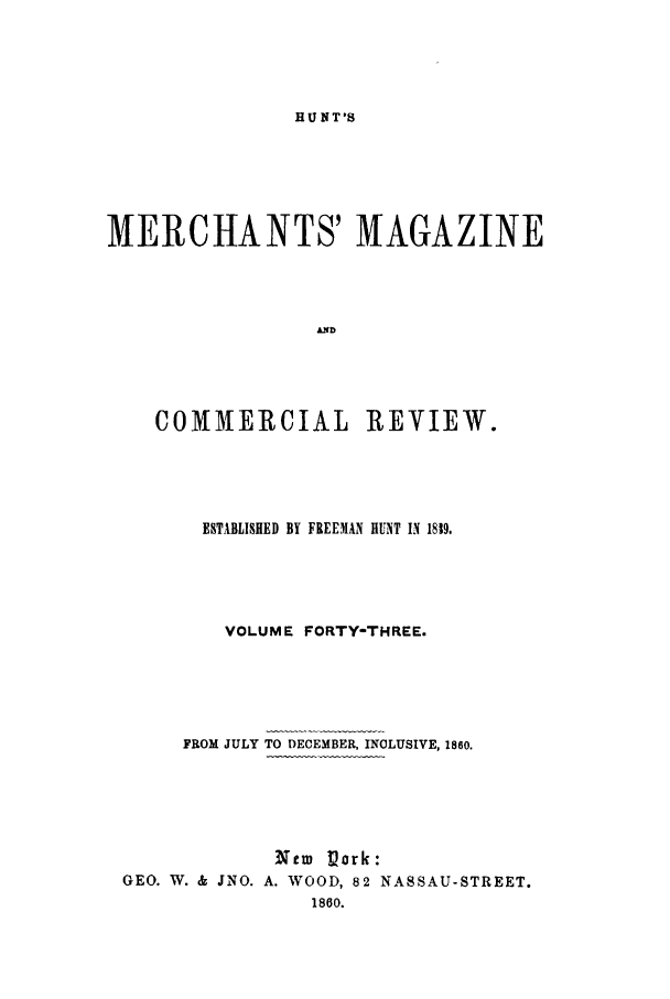 handle is hein.journals/huntsme43 and id is 1 raw text is: HIU NT'SMERCHANTS' MAGAZINEADCOMMERCIAL REVIEW.ESTABLISHED BY FREEMAN HUNT IN 1819.VOLUME FORTY-THREE.FROM JULY TO DECEMBER, INCLUSIVE, 1860.New   Vork:GEO. W. & JNO. A. WOOD, 82 NASSAU-STREET.1860.