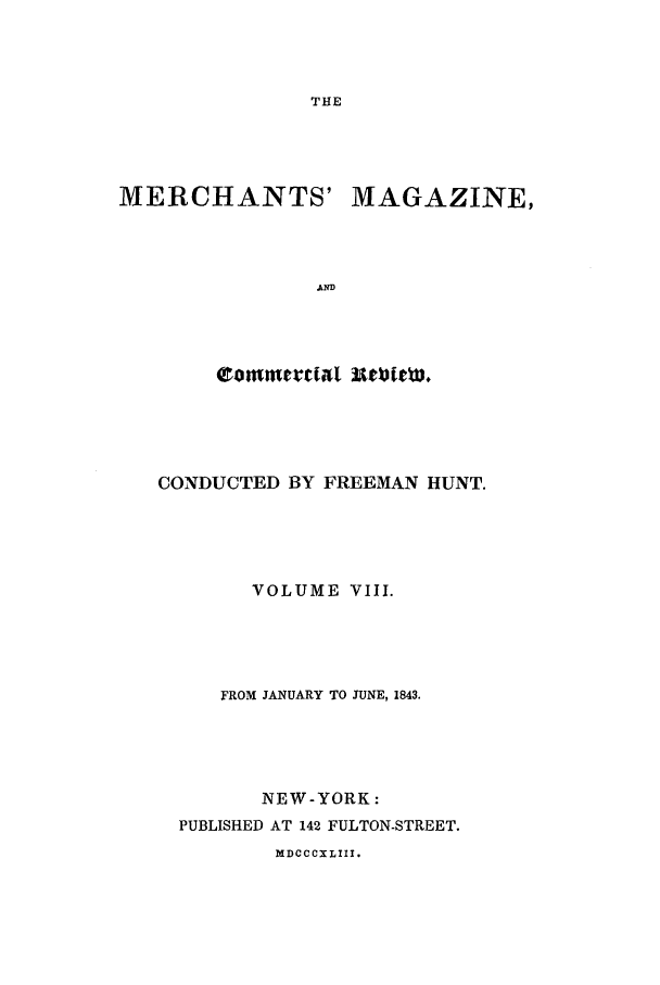 handle is hein.journals/huntsme8 and id is 1 raw text is: THEMERCHANTS'MAGAZINE,,ANDeammtdtal utloi*cw,CONDUCTED BY FREEMAN HUNT.VOLUME VIII.FROM JANUARY TO JUNE, 1843.NEW-YORK:PUBLISHED AT 142 FULTON-STREET.MDCCCXLIII.
