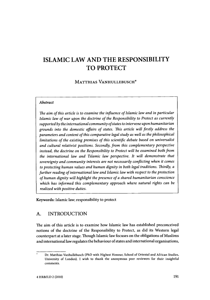 handle is hein.journals/hurandi4 and id is 193 raw text is: ISLAMIC LAW AND THE RESPONSIBILITYTO PROTECTMATTHIAS VANHULLEBUSCH*AbstractThe aim of this article is to examine the influence of Islamic law and in particularIslamic law of war upon the doctrine of the Responsibility to Protect as currentlysupported by the international community of states to intervene upon humanitariangrounds into the domestic affairs of states. This article will firstly address theparameters and content of this comparative legal study as well as the philosophicallimitations of the existing premises of this scientific debate based on universalistand cultural relativist positions. Secondly, from this complementary perspectiveinstead, the doctrine on the Responsibility to Protect will be examined both fromthe international law and Tslamic law perspective. It will demonstrate thatsovereignty and community interests are not necessarily conflicting when it comesto protecting human values and human dignity in both legal traditions. Thirdly, afurther reading of international law and Islamic law with respect to the protectionof human dignity will highlight the presence of a shared humanitarian consciencewhich has informed this complementary approach where natural rights can berealized with positive duties.Keywords: Islamic law; responsibility to protectA. INTRODUCTIONThe aim of this article is to examine how Islamic law has established preconceivednotions of the doctrine of the Responsibility to Protect, as did its Western legalcounterpart at a later stage. Though Islamic law focuses on the obligations of Muslimsand international law regulates the behaviour of states and international organisations,Dr. Matthias Vanhullebusch (PhD with Highest Honour, School of Oriental and African Studies,University of London). I wish to thank the anonymous peer reviewers for their insightfulcomments.4 HR&ILD 2 (2010)