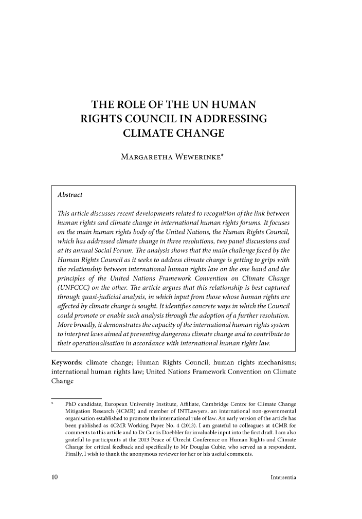 handle is hein.journals/hurandi8 and id is 9 raw text is: THE ROLE OF THE UN HUMANRIGHTS COUNCIL IN ADDRESSINGCLIMATE CHANGEMARGARETHA WEWERINKE*AbstractThis article discusses recent developments related to recognition of the link betweenhuman rights and climate change in international human rights forums. It focuseson the main human rights body of the United Nations, the Human Rights Council,which has addressed climate change in three resolutions, two panel discussions andat its annual Social Forum. The analysis shows that the main challenge faced by theHuman Rights Council as it seeks to address climate change is getting to grips withthe relationship between international human rights law on the one hand and theprinciples of the United Nations Framework Convention on Climate Change(UNFCCC) on the other. The article argues that this relationship is best capturedthrough quasi-judicial analysis, in which input from those whose human rights areaffected by climate change is sought. It identifies concrete ways in which the Councilcould promote or enable such analysis through the adoption of a further resolution.More broadly, it demonstrates the capacity of the international human rights systemto interpret laws aimed atpreventing dangerous climate change and to contribute totheir operationalisation in accordance with international human rights law.Keywords: climate change; Human Rights Council; human rights mechanisms;international human rights law; United Nations Framework Convention on ClimateChangePhD candidate, European University Institute, Affiliate, Cambridge Centre for Climate ChangeMitigation Research (4CMR) and member of INTLawyers, an international non- governmentalorganisation established to promote the international rule of law. An early version of the article hasbeen published as 4CMR Working Paper No. 4 (2013). I am grateful to colleagues at 4CMR forcomments to this article and to Dr Curtis Doebbler for invaluable input into the first draft. I am alsograteful to participants at the 2013 Peace of Utrecht Conference on Human Rights and ClimateChange for critical feedback and specifically to Mr Douglas Cubie, who served as a respondent.Finally, I wish to thank the anonymous reviewer for her or his useful comments.Intersentia10