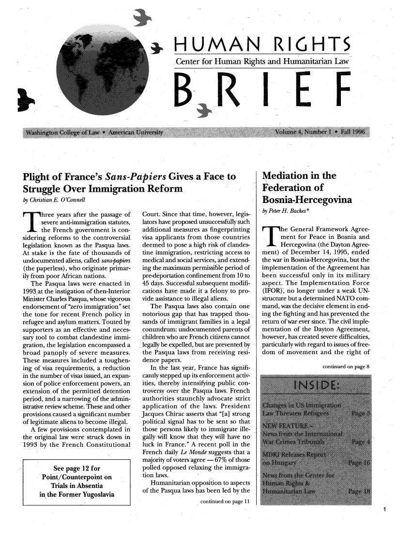 handle is hein.journals/huribri4 and id is 1 raw text is: HUMAN RI6HTSCenter for Human Rights and Humanitarian LawBRIEFPlight of France's Sans-Papiers Gives a Face toStruggle Over Immigration Reformby Christian E. O'ConnellThree years after the passage ofsevere anti-immigration statutes,the French government is con-sidering reforms to the controversiallegislation known as the Pasqua laws.At stake is the fate of thousands ofundocumented aliens, called sans-papiers(the paperless), who originate primar-ily from poor African nations.The Pasqua laws were enacted in1993 at the instigation of then-InteriorMinister Charles Pasqua, whose vigorousendorsement of zero immigration setthe tone for recent French policy inrefugee and asylum matters. Touted bysupporters as an effective and neces-sary tool to combat clandestine immi-gration, the legislation encompassed abroad panoply of severe measures.These measures included a toughen-ing of visa requirements, a reductionin the number of visas issued, an expan-sion of police enforcement powers, anextension of the permitted detentionperiod, and a narrowing of the admin-istrative review scheme. These and otherprovisions caused a significant numberof legitimate aliens to become illegal.A few provisions contemplated inthe original law were struck down in1993 by the French ConstitutionalSee page 12 forPoint/Counterpoint onTrials in Absentiain the Former YugoslaviaCourt. Since that time, however, legis-lators have proposed unsuccessfully suchadditional measures as fingerprintingvisa applicants from those countriesdeemed to pose a high risk of clandes-tine immigration, restricting access tomedical and social services, and extend-ing the maximum permissible period ofpre-deportation confinement from 10 to45 days. Successful subsequent modifi-cations have made it a felony to pro-vide assistance to illegal aliens.The Pasqua laws also contain onenotorious gap that has trapped thou-sands of immigrant families in a legalconundrum: undocumented parents ofchildren who are French citizens cannotlegally be expelled, but are prevented bythe Pasqua laws from receiving resi-dence papers.In the last year, France has signifi-cantly stepped up its enforcement activ-ities, thereby intensifying public con-troversy over the Pasqua laws. Frenchauthorities staunchly advocate strictapplication of the laws. PresidentJacques Chirac asserts that [a] strongpolitical signal has to be sent so thatthose persons likely to immigrate ille-gally will know that they will have noluck in France. A recent poll in theFrench daily Le Monde suggests that amajority of voters agree - 67% of thosepolled opposed relaxing the immigra-tion laws.Humanitarian opposition to aspectsof the Pasqua laws has been led by thecontinued on page 1IMediation in theFederation ofBosnia-Hercegovinaby Peter H. Backes*The General Framework Agree-ment for Peace in Bosnia andHercegovina (the Dayton Agree-ment) of December 14, 1995, endedthe war in Bosnia-Hercegovina, but theimplementation of the Agreement hasbeen successful only in its militaryaspect. The Implementation Force(IFOR), no longer under a weak UN-structure but a determined NATO com-mand, was the decisive element in end-ing the fighting and has prevented thereturn of war ever since. The civil imple-mentation of the Dayton Agreement,however, has created severe difficulties,particularly with regard to issues of free-dom of movement and the right ofcontinued on page 81