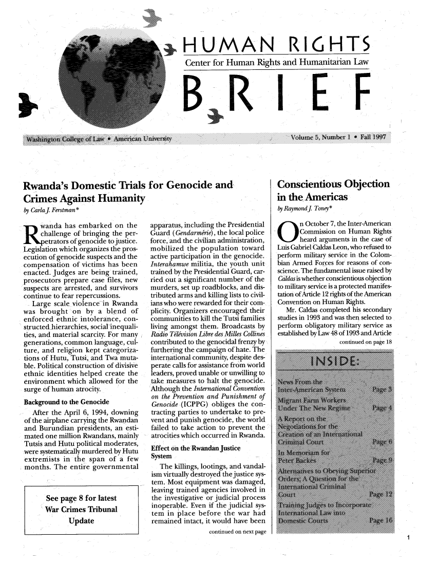 handle is hein.journals/huribri5 and id is 1 raw text is: ,HUMAN RI6HTSCenter for Human Rights and Humanitaiian LawIFRwanda's Domestic Trials for Genocide andCrimes Against Humanityly CarlaJ. Ferstman* wanda has embarked on thechallenge of bringing the per-etrators of genocide to justice.Legislation which organizes the pros-ecution of genocide suspects and thecompensation of victims has beenenacted. Judges are being trained,prosecutors prepare case files, newsuspects are arrested, and survivorscontinue to fear repercussions.Large scale violence in Rwandawas brought on by a blend ofenforced ethnic intolerance, con-structed hierarchies, social inequali-ties, and material scarcity. For manygenerations, common language, cul-ture, and religion kept categoriza-tions of Hutu, Tutsi, and Twa muta-ble. Political construction of divisiveethnic identities helped create theenvironment which allowed for thesurge of human atrocity.Background to the GenocideAfter the April 6, 1994, downingof the airplane carrying the Rwandanand Burundian presidents, an esti-mated one million Rwandans, mainlyTutsis and Hutu political moderates,were systematically murdered by Hutuextremists in the span of a fewmonths. The entire governmentalSee page 8 for latestWar Crimes TribunalUpdateapparatus, including the PresidentialGuard (Gendarmirie), the local policeforce, and the civilian administration,mobilized the population towardactive participation in the genocide.Interahamwe militia, the youth unittrained by the Presidential Guard, car-ried out a significant number of themurders, set up roadblocks, and dis-tributed arms and killing lists to civil-ians who were rewarded for their com-plicity. Organizers encouraged theircommunities to kill the Tutsi familiesliving amongst them. Broadcasts byRadio Tivision Libre des Milles Collinescontributed to the genocidal frenzy byfurthering the campaign of hate. Theinternational community, despite des-perate calls for assistance from worldleaders, proved unable or unwilling totake measures to halt the genocide.Although the International Conventionon the Prevention and Punishment ofGenocide (ICPPG) obliges the con-tracting parties to undertake to pre-vent and punish genocide, the worldfailed to take action to prevent theatrocities which occurred in Rwanda.Effect on the Rwandan JusticeSystemThe killings, lootings, and vandal-ism virtually destroyed the justice sys-tem. Most equipment was damaged,leaving trained agencies involved inthe investigative or judicial processinoperable. Even if the judicial sys-tem in place before the war hadremained intact, it would have beencontinued on next pageVolume: 5, Numabe~r I a Fall 1997Conscientious Objectionin the Americasby Raymondj Toney*O n October 7, the Inter-AmericanCommission on Human Rightsheard arguments in the case ofLuis Gabriel Caldas Leon, who refused toperform military service in the Colom-bian Armed Forces for reasons of con-science. The fundamental issue raised byCardas is whether conscientious objectionto military service is a protected manifes-tation of Article 12 rights of the AmericanConvention on Human Rights.Mr. Caldas completed his secondarystudies in 1993 and was then selected toperform obligatory military service asestablished by Law 48 of 1993 and Articlecontinued on page 181