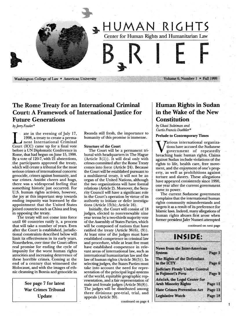 handle is hein.journals/huribri6 and id is 1 raw text is: .HUMAN RI6HTSCenter for Human Rights and Humanitarian LawBRIFf;WKashington College  of Law * American Uni ve-rsity,The Rome Treaty for an International CriminalCourt: A Framework of International justice forFuture GenerationsbyJeny Fowler*Late in the evening of July 17,1998, a treaty to create a perma-nent International CriminalCourt (ICC) came up for a final votebefore a UN Diplomatic Conference inRome, that had begun onJune 15, 1998.By a vote of 120-7, with 21 abstentions,the participants approved the treaty,which will create a tribunal for the mostserious crimes of international concern:genocide, crimes against humanity, andwar crimes. Amidst cheers and hugs,there was a widespread feeling thatsomething historic just occurred. ForU.S. human rights activists, however,the joy at this important step towardsending impunity was leavened by dis-appointment that the United Statesjoined countries such as China and Iraqin opposing the treaty.The treaty will not come into forceuntil 60 countries ratify it, a processthat will take a number of years. Evenafter the Court is established, jurisdic-tional constraints described below willlimit its effectiveness in its early years.Nonetheless, over time the Court offersreal promise for ending the cycle ofimpunity for the worst human rightsatrocities and increasing deterrence ofthese horrible crimes. Coming at theend of a century that witnessed theHolocaust, and with the images of eth-nic cleansing in Bosnia and genocide inSee page 7 for latestWar Crimes TribunalUpdateRwanda still fresh, the importance tohumanity of this promise is immense.Structure of the CourtThe Court will be a permanent tri-bunal with headquarters in The Hague(Article 3(1)). It will deal only withcrimes committed after the Rome Treatycomes into force (Article 24). Becausethe Court will be established pursuant toa multilateral treaty, it will not be anorgan of the United Nations, althoughthe two organizations will have formalrelations (Article 2). Moreover, the Secu-rity Council will have a significant rolein the Court's operation by virtue of itsauthority to initiate or defer investiga-tions (Article 13(b); Article 16).Initially, the Court will consist of 18judges, elected to nonrenewable nineyear terms by a two-thirds majority voteof the Assembly of States Parties, whichwill be composed of nations that haveratified the treaty (Article 36(6), (9)).At least nine of the judges must haveestablished competence in criminal lawand procedure, while at least five musthave established competence in rele-vant areas of international law, such asinternational humanitarian law and thelaw of human rights (Article 36(5)). Inselecting judges, the States Parties musttake into account the need for repre-sentation of the principal legal systemsof the world, equitable geographic rep-resentation, and a fair representation ofmale and female judges (Article 36(8)).The judges will be distributed amongthree divisions: pre-trial, trial, andappeals (Article 39).continued on page 4Human Rights in Sudanin the Wake of the NewConstitutionby Ghazi Suleiman andCurtis Francis Doebbler*Prelude to Contemporary TimesTTarious international organiza-tions have accused the Sudanesegovernment of repeatedlybreaching basic human rights. Claimsagainst Sudan include violations of therights to life, health care, free move-ment, and the enjoyment of one's prop-erty, as well as prohibitions againsttorture and slavery. These allegationshave appeared consistently since 1990,one year after the current governmentcame to power.The current Sudanese governmentcomplains that the international humanrights community misunderstands andtargets it as a result of its preference forIslamic laws. Indeed, many allegations ofhuman rights abuses first arose whenformer presidentJafer Numeri attemptedcontinued on next pageI