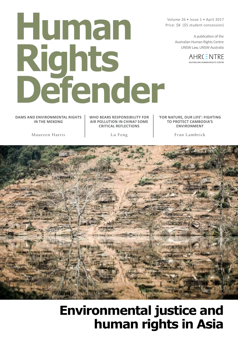 handle is hein.journals/hurighdef26 and id is 1 raw text is: 



Volume 26  Issue 1 * April 2017
Price: $8 ($5 student concession)


           A publication of the
    Australian Human Rights Centre
      UNSW Law, UNSW Australia

         AHR(  B NTRE
         AUSTRALIAN HUMAN RIGHTS CENTRE


DAMS AND ENVIRONMENTAL RIGHTS
       IN THE MEKONG


       Maureen Harris


WHO BEARS RESPONSIBILITY FOR
AIR POLLUTION IN CHINA? SOME
    CRITICAL REFLECTIONS

        Lu Feng


'FOR NATURE, OUR LIFE': FIGHTING
   TO PROTECT CAMBODIA'S
       ENVIRONMENT

       Fran Lambrick


Environmental justice and


             human rights in Asia



