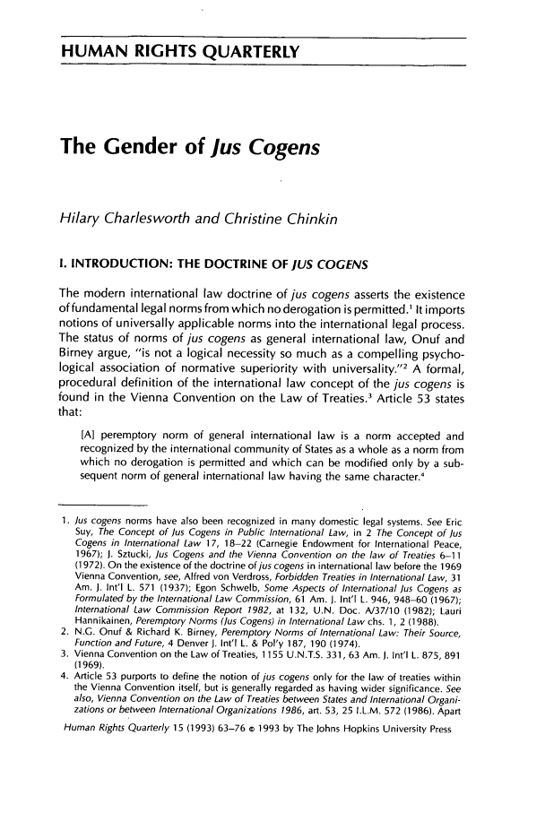 handle is hein.journals/hurq15 and id is 73 raw text is: HUMAN RIGHTS QUARTERLYThe Gender of Jus CogensHilary Charlesworth and Christine ChinkinI. INTRODUCTION: THE DOCTRINE OF ]US COGENSThe modern international law doctrine of jus cogens asserts the existenceof fundamental legal norms from which no derogation is permitted.1 It importsnotions of universally applicable norms into the international legal process.The status of norms of jus cogens as general international law, Onuf andBirney argue, is not a logical necessity so much as a compelling psycho-logical association of normative superiority with universality.2 A formal,procedural definition of the international law concept of the jus cogens isfound in the Vienna Convention on the Law of Treaties.3 Article 53 statesthat:[A] peremptory norm of general international law is a norm accepted andrecognized by the international community of States as a whole as a norm fromwhich no derogation is permitted and which can be modified only by a sub-sequent norm of general international law having the same character.'1. ]us cogens norms have also been recognized in many domestic legal systems. See EricSuy, The Concept of Jus Cogens in Public International Law, in 2 The Concept of ]usCogens in International Law 17, 18-22 (Carnegie Endowment for International Peace,1967); J. Sztucki, Jus Cogens and the Vienna Convention on the law of Treaties 6-11(1972). On the existence of the doctrine of jus cogens in international law before the 1969Vienna Convention, see, Alfred von Verdross, Forbidden Treaties in International Law, 31Am. J. Int'l L. 571 (1937); Egon Schwelb, Some Aspects of International Jus Cogens asFormulated by the International Law Commission, 61 Am. J. Int'l L. 946, 948-60 (1967);International Law Commission Report 1982, at 132, U.N. Doc. A/37/10 (1982); LauriHannikainen, Peremptory Norms (Jus Cogens) in International Law chs. 1, 2 (1988).2. N.G. Onuf & Richard K. Birney, Peremptory Norms of International Law: Their Source,Function and Future, 4 Denver J. Int'l L. & Pol'y 187, 190 (1974).3. Vienna Convention on the Law of Treaties, 1155 U.N.T.S. 331,63 Am. J. Int'l L. 875, 891(1969).4. Article 53 purports to define the notion of jus cogens only for the law of treaties withinthe Vienna Convention itself, but is generally regarded as having wider significance. Seealso, Vienna Convention on the Law of Treaties between States and International Organi-zations or between International Organizations 1986, art. 53, 25 I.L.M. 572 (1986). ApartHuman Rights Quarterly 15 (1993) 63-76 c 1993 by The Johns Hopkins University Press