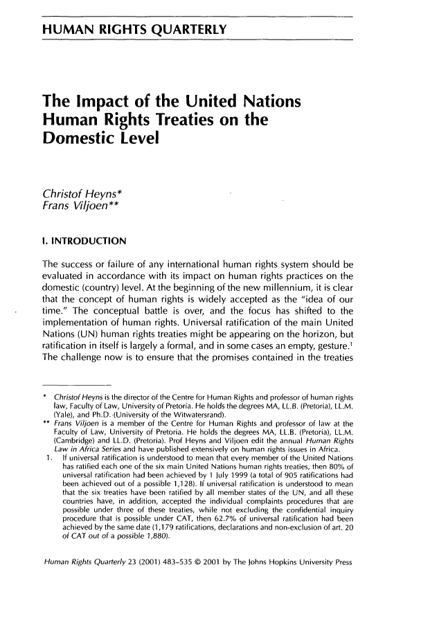 handle is hein.journals/hurq23 and id is 495 raw text is: HUMAN RIGHTS QUARTERLYThe Impact of the United NationsHuman Rights Treaties on theDomestic LevelChristof Heyns*Frans Viljoen**I. INTRODUCTIONThe success or failure of any international human rights system should beevaluated in accordance with its impact on human rights practices on thedomestic (country) level. At the beginning of the new millennium, it is clearthat the concept of human rights is widely accepted as the idea of ourtime. The conceptual battle is over, and the focus has shifted to theimplementation of human rights. Universal ratification of the main UnitedNations (UN) human rights treaties might be appearing on the horizon, butratification in itself is largely a formal, and in some cases an empty, gesture.1The challenge now is to ensure that the promises contained in the treaties* Christof Heyns is the director of the Centre for Human Rights and professor of human rightslaw, Faculty of Law, University of Pretoria. He holds the degrees MA, LL.B. (Pretoria), LL.M.(Yale), and Ph.D. (University of the Witwatersrand).** Frans Viljoen is a member of the Centre for Human Rights and professor of law at theFaculty of Law, University of Pretoria. He holds the degrees MA, LL.B. (Pretoria), LL.M.(Cambridge) and LL.D. (Pretoria). Prof Heyns and Viljoen edit the annual Human RightsLaw in Africa Series and have published extensively on human rights issues in Africa.1. If universal ratification is understood to mean that every member of the United Nationshas ratified each one of the six main United Nations human rights treaties, then 80% ofuniversal ratification had been achieved by 1 July 1999 (a total of 905 ratifications hadbeen achieved out of a possible 1,128). If universal ratification is understood to meanthat the six treaties have been ratified by all member states of the UN, and all thesecountries have, in addition, accepted the individual complaints procedures that arepossible under three of these treaties, while not excluding the confidential inquiryprocedure that is possible under CAT, then 62.7% of universal ratification had beenachieved by the same date (1,179 ratifications, declarations and non-exclusion of art. 20of CAT out of a possible 1,880).Human Rights Quarterly 23 (2001) 483-535 © 2001 by The Johns Hopkins University Press