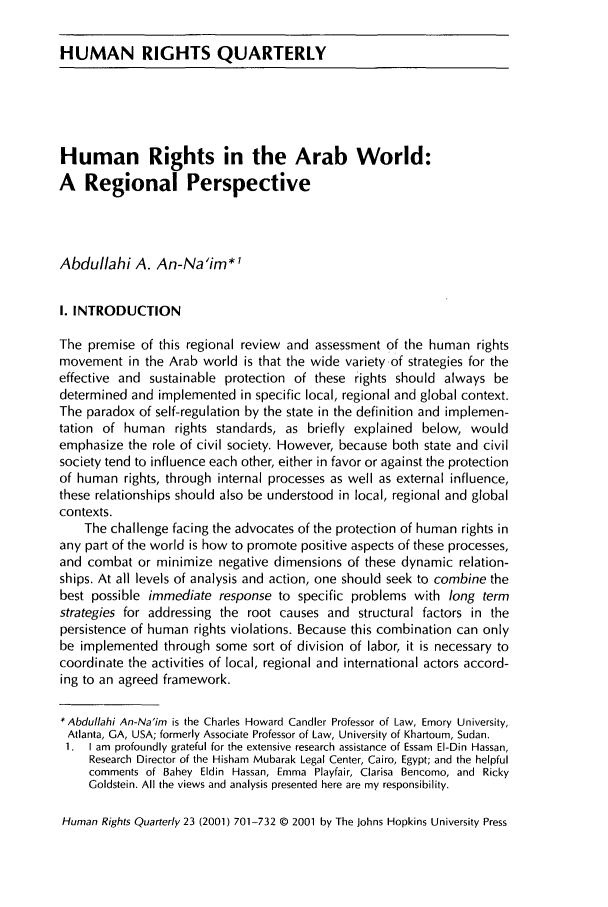 handle is hein.journals/hurq23 and id is 713 raw text is: HUMAN RIGHTS QUARTERLY

Human Rights in the Arab World:
A Regional Perspective
Abdullahi A. An-Na'im*l
I. INTRODUCTION
The premise of this regional review and assessment of the human rights
movement in the Arab world is that the wide variety of strategies for the
effective and sustainable protection of these rights should always be
determined and implemented in specific local, regional and global context.
The paradox of self-regulation by the state in the definition and implemen-
tation of human rights standards, as briefly explained below, would
emphasize the role of civil society. However, because both state and civil
society tend to influence each other, either in favor or against the protection
of human rights, through internal processes as well as external influence,
these relationships should also be understood in local, regional and global
contexts.
The challenge facing the advocates of the protection of human rights in
any part of the world is how to promote positive aspects of these processes,
and combat or minimize negative dimensions of these dynamic relation-
ships. At all levels of analysis and action, one should seek to combine the
best possible immediate response to specific problems with long term
strategies for addressing the root causes and structural factors in the
persistence of human rights violations. Because this combination can only
be implemented through some sort of division of labor, it is necessary to
coordinate the activities of local, regional and international actors accord-
ing to an agreed framework.
* Abdullahi An-Na'im is the Charles Howard Candler Professor of Law, Emory University,
Atlanta, GA, USA; formerly Associate Professor of Law, University of Khartoum, Sudan.
1.  I am  profoundly grateful for the extensive research assistance of Essam  El-Din Hassan,
Research Director of the Hisham Mubarak Legal Center, Cairo, Egypt; and the helpful
comments of Bahey Eldin Hassan, Emma Playfair, Clarisa Bencomo, and Ricky
Goldstein. All the views and analysis presented here are my responsibility.
Human Rights Quarterly 23 (2001) 701-732 (D 2001 by The Johns Hopkins University Press


