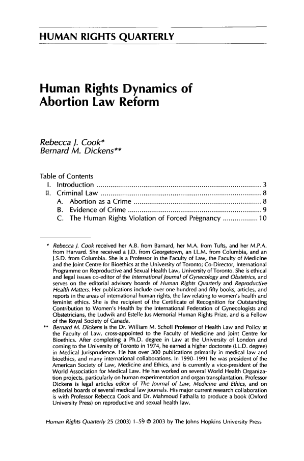 handle is hein.journals/hurq25 and id is 17 raw text is: HUMAN RIGHTS QUARTERLY
Human Rights Dynamics of
Abortion Law Reform
Rebecca J. Cook*
Bernard M. Dickens**
Table of Contents
I.  Introduction  .................................................................................  3
II.  C rim inal  Law   ...............................................................................  8
A .  Abortion  as  a  Crim e  ............................................................... 8
B.  Evidence  of  Crim e  .................................................................  9
C. The Human Rights Violation of Forced Pregnancy .............. 10
* Rebecca ]. Cook received her A.B. from Barnard, her M.A. from Tufts, and her M.P.A.
from Harvard. She received a J.D. from Georgetown, an LL.M. from Columbia, and an
J.S.D. from Columbia. She is a Professor in the Faculty of Law, the Faculty of Medicine
and the Joint Centre for Bioethics at the University of Toronto; Co-Director, International
Programme on Reproductive and Sexual Health Law, University of Toronto. She is ethical
and legal issues co-editor of the International Journal of Gynecology and Obstetrics, and
serves on the editorial advisory boards of Human Rights Quarterly and Reproductive
Health Matters. Her publications include over one hundred and fifty books, articles, and
reports in the areas of international human rights, the law relating to women's health and
feminist ethics. She is the recipient of the Certificate of Recognition for Outstanding
Contribution to Women's Health by the International Federation of Gynecologists and
Obstetricians, the Ludwik and Estelle Jus Memorial Human Rights Prize, and is a Fellow
of the Royal Society of Canada.
** Bernard M. Dickens is the Dr. William M. Scholl Professor of Health Law and Policy at
the Faculty of Law, cross-appointed to the Faculty of Medicine and Joint Centre for
Bioethics. After completing a Ph.D. degree in Law at the University of London and
coming to the University of Toronto in 1974, he earned a higher doctorate (LL.D. degree)
in Medical Jurisprudence. He has over 300 publications primarily in medical law and
bioethics, and many international collaborations. In 1990-1991 he was president of the
American Society of Law, Medicine and Ethics, and is currently a vice-president of the
World Association for Medical Law. He has worked on several World Health Organiza-
tion projects, particularly on human experimentation and organ transplantation. Professor
Dickens is legal articles editor of The Journal of Law, Medicine and Ethics, and on
editorial boards of several medical law journals. His major current research collaboration
is with Professor Rebecca Cook and Dr. Mahmoud Fathalla to produce a book (Oxford
University Press) on reproductive and sexual health law.
Human Rights Quarterly 25 (2003) 1-5§ © 2003 by The Johns Hopkins University Press


