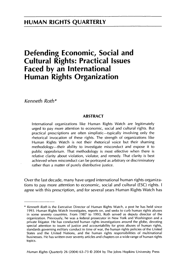 handle is hein.journals/hurq26 and id is 73 raw text is: HUMAN RIGHTS QUARTERLY
Defending Economic, Social and
Cultural Rights: Practical Issues
Faced by an International
Human Rights Organization
Kenneth Roth*
ABSTRACT
International organizations like Human Rights Watch are legitimately
urged to pay more attention to economic, social and cultural rights. But
practical prescriptions are often simplistic-typically involving only the
rhetorical invocation of these rights. The strength of organizations like
Human Rights Watch is not their rhetorical voice but their shaming
methodology-their ability to investigate misconduct and expose it to
public opprobrium. That methodology is most effective when there is
relative clarity about violation, violator, and remedy. That clarity is best
achieved when misconduct can be portrayed as arbitrary or discriminatory
rather than a matter of purely distributive justice.
Over the last decade, many have urged international human rights organiza-
tions to pay more attention to economic, social and cultural (ESC) rights. I
agree with this prescription, and for several years Human Rights Watch has
* Kenneth Roth is the Executive Director of Human Rights Watch, a post he has held since
1993. Human Rights Watch investigates, reports on, and seeks to curb human rights abuses
in some seventy countries. From 1987 to 1993, Roth served as deputy director of the
organization. Previously, he was a federal prosecutor in New York and Washington and a
private litigator. He has conducted human rights investigations around the globe, devoting
special attention to issues of justice and accountability for gross abuses of human rights,
standards governing military conduct in time of war, the human rights policies of the United
States and the United Nations, and the human rights responsibilities of multinational
businesses. He has written over seventy articles and chapters on a wide range of human rights
topics.
Human Rights Quarterly 26 (2004) 63-73 © 2004 by The Johns Hopkins University Press


