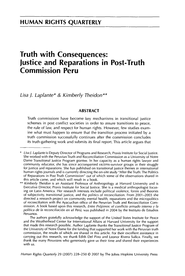 handle is hein.journals/hurq29 and id is 230 raw text is: HUMAN RIGHTS QUARTERLYTruth with Consequences:Justice and Reparations in Post-TruthCommission PeruLisa J. Laplante* & Kimberly Theidon**ABSTRACTTruth commissions have become key mechanisms in transitional justiceschemes in post conflict societies in order to assure transitions to peace,the rule of law, and respect for human rights. However, few studies exam-ine what must happen to ensure that the transition process initiated by atruth commission successfully continues after the commission concludesits truth-gathering work and submits its final report. This article argues that* LisaJ. Laplante is Deputy Director of Programs and Research, Praxis Institute for Social Justice.She worked with the Peruvian Truth and Reconciliation Commission as a University of NotreDame Transitional Justice Program grantee. In her capacity as a human rights lawyer andcommunity educator, she has since accompanied victims-survivor groups in their strugglefor justice and reparations. She has published on transitional justice themes in internationalhuman rights journals and is currently directing the on-site study After the Truth: The Politicsof Reparations in Post Truth Commission out of which some of the observations shared inthis article came, and which will result in a book.** Kimberly Theidon is an Assistant Professor of Anthropology at Harvard University and isExecutive Director, Praxis Institute for Social Justice. She is a medical anthropologist focus-ing on Latin America. Her research interests include political violence, forms and theoriesof subjectivity, transitional justice, and the politics of reconciliation. From 2001-2003 shedirected a research project on community mental health, reparations and the micropoliticsof reconciliation with the Ayacuchan office of the Peruvian Truth and Reconciliation Com-mission. A book based upon this research, Entre Pr6jimos: el conflicto armado interno y lapolftica de la reconciliaci6n en el Perd, was published in 2004 by the Instituto de EstudiosPeruanos.The authors gratefully acknowledge the support of the United States Institute for Peaceand the Weatherhead Center for International Affairs at Harvard University for the supportthat made this research possible. Author Laplante thanks the Transitional Justice Program ofthe University of Notre Dame for the funding that supported her work with the Peruvian truthcommission, the results of which are shared in this article. For their excellent assistance incarrying out this research, we thank Edith Del Pino and Leonor Rivera Sullca. Finally, wethank the many Peruvians who generously gave us their time and shared their experienceswith us.Human Rights Quarterly 29 (2007) 228-250 © 2007 by The Johns Hopkins University Press
