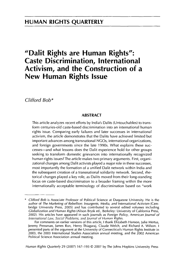 handle is hein.journals/hurq29 and id is 169 raw text is: HUMAN RIGHTS QUARTERLYDalit Rights are Human Rights:Caste Discrimination, InternationalActivism, and the Construction of aNew Human Rights IssueClifford Bob*ABSTRACTThis article analyzes recent efforts by India's Dalits (Untouchables) to trans-form centuries-old caste-based discrimination into an international humanrights issue. Comparing early failures and later successes in internationalactivism, the article demonstrates that the Dalits have achieved limited butimportant advances among transnational NGOs, international organizations,and foreign governments since the late 1990s. What explains these suc-cesses-and what lessons does the Dalit experience hold for other groupsseeking to transform domestic grievances into internationally recognizedhuman rights issues? The article makes two primary arguments. First, organi-zational changes among Dalit activists played a major role in these successes,most importantly the formation of a unified Dalit network within India andthe subsequent creation of a transnational solidarity network. Second, rhe-torical changes played a key role, as Dalits moved from their long-standingfocus on caste-based discrimination to a broader framing within the moreinternationally acceptable terminology of discrimination based on workClifford Bob is Associate Professor of Political Science at Duquesne University. He is theauthor of The Marketing of Rebellion: Insurgents, Media, and International Activism (Cam-bridge University Press, 2005) and has contributed to several edited volumes includingGlobalization and Human Rights (Alison Brysk ed., Berkeley: University of California Press,2002). His articles have appeared in such journals as Foreign Policy, American Journal ofI terational Law, Social Problems, and Journal of Human Ri.hts.For comments on earlier versions of this article, I thank Elizabeth Hanson, Julie Mertus,Jeremy Pressman, James Ron, Henry Thiagaraj, Claude Welch, and Richard A. Wilson. Ipresented parts of the argument at the University of Connecticut's Human Rights Institute in2003, the 2003 International Studies Association annual meeting, and the 2002 AmericanPolitical Science Association annual meeting.Human Rights Quarterly 29 (2007) 167-193 © 2007 by The Johns Hopkins University Press
