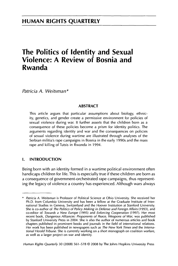 handle is hein.journals/hurq30 and id is 569 raw text is: HUMAN RIGHTS QUARTERLYThe Politics of Identity and SexualViolence: A Review of Bosnia andRwandaPatricia A. Weitsman*ABSTRACTThis article argues that particular assumptions about biology, ethnic-ity, genetics, and gender create a permissive environment for policies ofsexual violence during war. It further asserts that the children born as aconsequence of these policies become a prism for identity politics. Thearguments regarding identity and war and the consequences on policiesof sexual violence during wartime are illustrated through analyses of theSerbian militia's rape campaigns in Bosnia in the early 1 990s and the massrape and killing of Tutsis in Rwanda in 1994.I. INTRODUCTIONBeing born with an identity formed in a wartime political environment oftenhandicaps children for life. This is especially true if these children are born asa consequence of government-orchestrated rape campaigns, thus represent-ing the legacy of violence a country has experienced. Although wars alwaysPatricia A, Weitsman is Professor of Political Science at Ohio University. She received herPh.D. from Columbia University and has been a fellow at the Graduate Institute of Inter-national Studies in Geneva, Switzerland and the Hoover Institution at Stanford University.She is co-author of The Politics of Policy Making in Defense and Foreign Affairs (1993), andco-editor of Towards a New Europe (1995) and Enforcing Cooperation (1997). Her mostrecent book, Dangerous Alliances: Proponents of Peace, Weapons of War, was publishedby Stanford University Press in 2004. She is also the author of numerous articles and bookchapters published in prominent books and journals in the field of international relations.Her work has been published in newspapers such as The New York imes and the Interna-tional Herald Tribune. She is currently working on a short monograph on coalition warfare,as well as a larger project on war and identity.Human Rights Quarterly 30 (2008) 561-578 0 2008 by The Johns Hopkins University Press