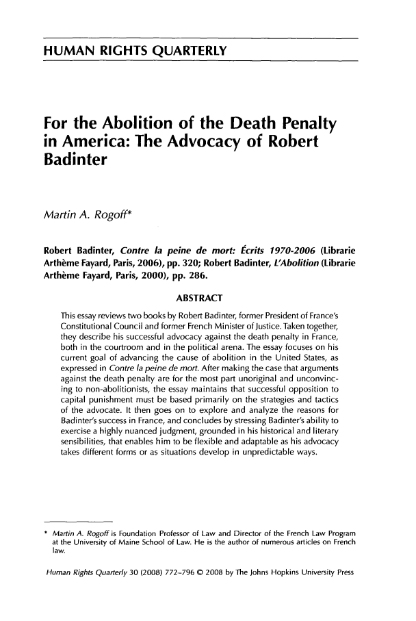 handle is hein.journals/hurq30 and id is 780 raw text is: HUMAN RIGHTS QUARTERLY

For the Abolition of the Death Penalty
in America: The Advocacy of Robert
Badinter
Martin A. Rogoff*
Robert Badinter, Contre la peine de mort: Ecrits 1970-2006 (Librarie
Arth~me Fayard, Paris, 2006), pp. 320; Robert Badinter, L'Abolition (Librarie
Arth~me Fayard, Paris, 2000), pp. 286.
ABSTRACT
This essay reviews two books by Robert Badinter, former President of France's
Constitutional Council and former French Minister of Justice. Taken together,
they describe his successful advocacy against the death penalty in France,
both in the courtroom and in the political arena. The essay focuses on his
current goal of advancing the cause of abolition in the United States, as
expressed in Contre la peine de mort. After making the case that arguments
against the death penalty are for the most part unoriginal and unconvinc-
ing to non-abolitionists, the essay maintains that successful opposition to
capital punishment must be based primarily on the strategies and tactics
of the advocate. It then goes on to explore and analyze the reasons for
Badinter's success in France, and concludes by stressing Badinter's ability to
exercise a highly nuanced judgment, grounded in his historical and literary
sensibilities, that enables him to be flexible and adaptable as his advocacy
takes different forms or as situations develop in unpredictable ways.
* Martin A. Rogoff is Foundation Professor of Law and Director of the French Law Program
at the University of Maine School of Law. He is the author of numerous articles on French
law.
Human Rights Quarterly 30 (2008) 772-796 © 2008 by The Johns Hopkins University Press



