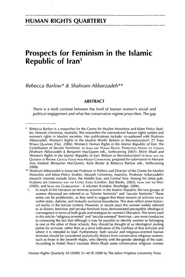 handle is hein.journals/hurq30 and id is 23 raw text is: HUMAN RIGHTS QUARTERLYProspects for Feminism in the IslamicRepublic of Iran1Rebecca Barlow* & Shahram Akbarzadeh**ABSTRACTThere is a stark contrast between the level of Iranian women's social andpolitical engagement and what the conservative regime prescribes. The gap* Rebecca Barlow is a researcher for the Centre for Muslim Minorities and Islam Policy Stud-ies, Monash University, Australia. She researches the international human rights system andwomen's rights in Muslim societies. Her publications include: co-authored with ShahramAkbarzadeh, Women's Rights in the Muslim World: Reform or Reconstruction?, 27 THIRDWORLD QUARTERLY (Dec. 2006); Women's Human Rights in the Islamic Republic of Iran: TheContribution of Secular Feminism, in ISLAM AND HUMAN RIGHTS: PERSPECTIVES ACROSS THE UMMAH(Shahram Akbarzadeh & Benjamin MacQueen eds., forthcoming 2007); Shirin Ebadi andWomen's Rights in the Islamic Republic of Iran: Reform or Reconstruction? in ISLAM AND THEQUESTION OF REFORM: CRITICAL VOICES FROM MUSLIM COMMUNITIES, prepared for submission to MonashAsia Institute (Benjamin MacQueen, Kylie Baxter & Rebecca Barlow eds., forthcoming2008).** Shahram Akbarzadeh is Associate Professor in Politics and Director of the Centre for MuslimMinorities and Islam Policy Studies, Monash University, Australia. Professor Azbarzadeh'sresearch interests include Islam, the Middle East, and Central Asia. Among his latest pub-lications are UZBEKISTAN AND THE UNITED STATES (London: Zed Books, 2005), ISLAM AND THE WEST(2005), and ISLAM AND GLOBALIZATION - 4 volumes (London: Routledge, 2006).1.  In much of the literature on feminist activism in the Islamic Republic the two groups ofwomen discussed are referred to as Islamic feminists and secular feminists. Theseterms can be problematic, as they tend to suggest that these streams of activism occurwithin static, definite, and mutually exclusive boundaries. This does reflect some histori-cal reality in the Iranian context. However, in recent years the women widely referredto as Islamic feminists and secular feminists have demonstrated perceptible ideologicalconvergence in terms of both goals and strategies for women's liberation. The terms usedin this article-religious-oriented and secular-oriented feminists-are more conduciveto conveying the fact that although it may be possible to identify women as belongingto one or the other of these schools, they should be thought of as ideological startingpoints for activism, rather than as a strict indication of the confines of that activism andwhere it is intended to lead. Furthermore, both secular and religious-oriented Iranianfeminists should be considered analytically distinct from conservative religious women,such as those in the Seventh Majlis, who identify with the gender ideology of the state.According to Nobel Peace Laureate Shirin Ebadi some conservative religious womenHuman Rights Quarterly 30 (2008) 21-40 © 2008 by The Johns Hopkins University Press