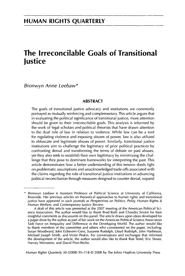 handle is hein.journals/hurq30 and id is 97 raw text is: HUMAN RIGHTS QUARTERLYThe Irreconcilable Goals of TransitionalJusticeBronwyn Anne Leebaw*ABSTRACTThe goals of transitional justice advocacy and institutions are commonlyportrayed as mutually reinforcing and complementary. This article argues thatin evaluating the political significance of transitional justice, more attentionshould be given to their irreconcilable goals. This analysis is informed bythe work of legal scholars and political theorists that have drawn attentionto the dual role of law in relation to violence. While law can be a toolfor regulating violence and exposing abuses of power, law is also utilizedto obfuscate and legitimate abuses of power. Similarly, transitional justiceinstitutions aim to challenge the legitimacy of prior political practices byconfronting denial and transforming the terms of debate on past abuses,yet they also seek to establish their own legitimacy by minimizing the chal-lenge that they pose to dominant frameworks for interpreting the past. Thisarticle demonstrates how a better understanding of this tension sheds lighton problematic assumptions and unacknowledged trade-offs associated withthe claims regarding the role of transitional justice institutions in advancingpolitical reconciliation through measures designed to counter denial, expand* Bronwyn Leebaw is Assistant Professor of Political Science at University of California,Riverside. Her previous articles on theoretical approaches to human rights and transitionaljustice have appeared in such journals as Perspectives on Politics, Polity, Human Rights &Human Welfare, and Contemporary Justice Review.A draft of this article was presented at the 2007 meeting of the American Political Sci-ence Association. The author would like to thank Brad Roth and Chandra Sriram for theirinsightful comments as discussants on this panel. The article draws upon ideas developed fora paper done by the author as part of her work on the American Political Science AssociationTask Force on Inequality and Difference in the Developing World. The author would liketo thank members of the committee and others who commented on the paper, including:Susan Woodward, John Echeverri-Gent, Susanne Rudolph, Lloyd Rudolph, John Harbeson,Michael Joseph Smith, and Victor Peskin. For conversations and exchanges that informedthe development of the article, the author would also like to thank Ruti Teitel, Eric Stover,Harvey Weinstein, and David Pion-Berlin.Human Rights Quarterly 30 (2008) 95-118 © 2008 by The Johns Hopkins University Press