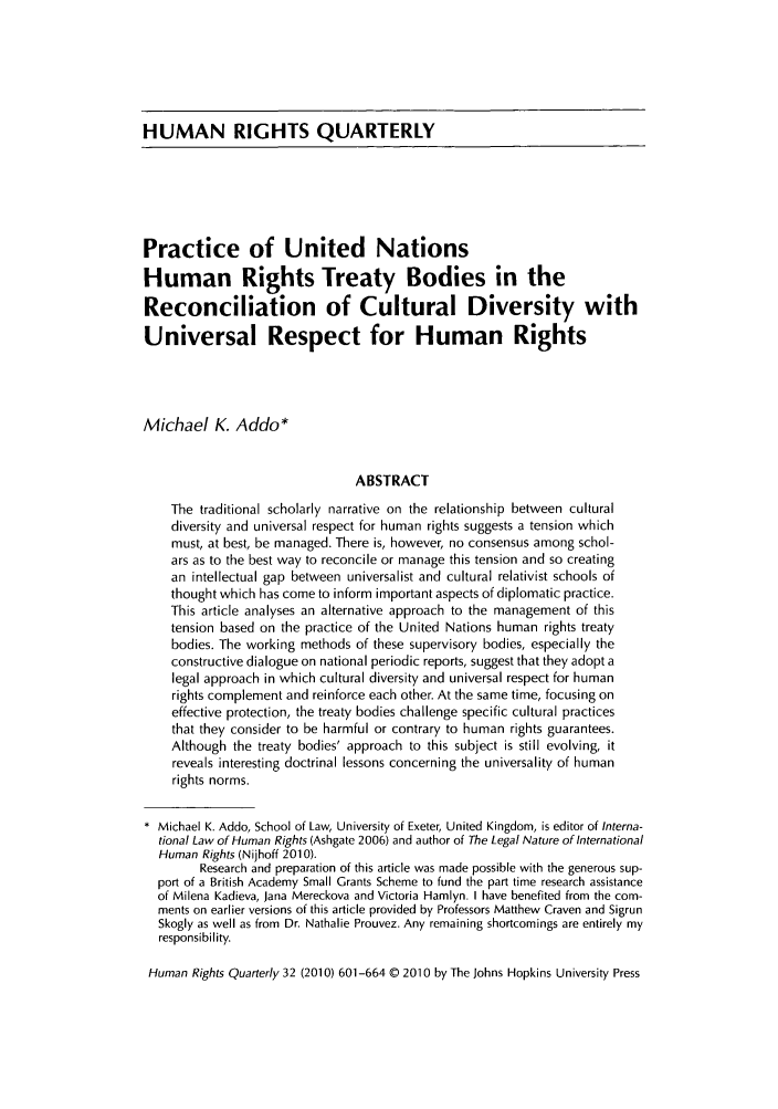 handle is hein.journals/hurq32 and id is 607 raw text is: HUMAN RIGHTS QUARTERLYPractice of United NationsHuman Rights Treaty Bodies in theReconciliation of Cultural Diversity withUniversal Respect for Human RightsMichael K. Addo*ABSTRACTThe traditional scholarly narrative on the relationship between culturaldiversity and universal respect for human rights suggests a tension whichmust, at best, be managed. There is, however, no consensus among schol-ars as to the best way to reconcile or manage this tension and so creatingan intellectual gap between universalist and cultural relativist schools ofthought which has come to inform important aspects of diplomatic practice.This article analyses an alternative approach to the management of thistension based on the practice of the United Nations human rights treatybodies. The working methods of these supervisory bodies, especially theconstructive dialogue on national periodic reports, suggest that they adopt alegal approach in which cultural diversity and universal respect for humanrights complement and reinforce each other. At the same time, focusing oneffective protection, the treaty bodies challenge specific cultural practicesthat they consider to be harmful or contrary to human rights guarantees.Although the treaty bodies' approach to this subject is still evolving, itreveals interesting doctrinal lessons concerning the universality of humanrights norms.* Michael K. Addo, School of Law, University of Exeter, United Kingdom, is editor of Interna-tional Law of Human Rights (Ashgate 2006) and author of The Legal Nature of InternationalHuman Rights (Nijhoff 2010).Research and preparation of this article was made possible with the generous sup-port of a British Academy Small Grants Scheme to fund the part time research assistanceof Milena Kadieva, Jana Mereckova and Victoria Hamlyn. I have benefited from the com-ments on earlier versions of this article provided by Professors Matthew Craven and SigrunSkogly as well as from Dr. Nathalie Prouvez. Any remaining shortcomings are entirely myresponsibility.Human Rights Quarterly 32 (2010) 601-664 © 2010 by The Johns Hopkins University Press