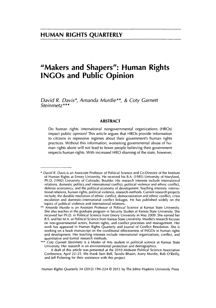 handle is hein.journals/hurq34 and id is 205 raw text is: ï»¿HUMAN RIGHTS QUARTERLYMakers and Shapers: Human RightsINGOs and Public OpinionDavid R. Davis*, Amanda Murdie**, & Coty GarnettSteinmetz***ABSTRACTDo human rights international nongovernmental organizations (HROs)impact public opinion? This article argues that HROs provide informationto citizens in repressive regimes about their government's human rightspractices. Without this information, worsening governmental abuse of hu-man rights alone will not lead to fewer people believing their governmentrespects human rights. With increased HRO shaming of the state, however,* David R. Davis is an Associate Professor of Political Science and Co-Director of the Instituteof Human Rights at Emory University. He received his B.A. (1985) University of Maryland,Ph.D. (1992) University of Colorado, Boulder. His research interests include internationalrelations, domestic politics and international conflict, political violence and ethnic conflict,defense economics, and the political economy of development. Teaching interests: interna-tional relations, human rights, political violence, research methods. Current research projectsinclude; the durable resolution of ethnic conflict, democratization and ethnic conflict, crisisescalation and domestic-international conflict linkages. He has published widely on thetopics of political violence and international relations.** Amanda Murdie is an Assistant Professor of Political Science at Kansas State University.She also teaches in the graduate program in Security Studies at Kansas State University. Shereceived her Ph.D. in Political Science from Emory University in May 2009. She earned herB.S. and her M.A. in Political Science from Kansas State University. Murdie's research focuseson non-governmental actors, human rights, and conflict processes and management. Herwork has appeared in Human Rights Quarterly and Journal of Conflict Resolution. She isworking on a book manuscript on the conditional effectiveness of INGOs in human rightsand development. Her teaching interests include international organizations, conflict, andquantitative and formal research methods.*** Coty Garnett Steinmetz is a Master of Arts student in political science at Kansas StateUniversity. Her research is on environmental protection and demographics.A draft of this article was presented at the 2010 Midwest Political Science AssociationConference, April 22-25. We thank Sam Bell, Tavishi Bhasin, Avery Murdie, Rob O'Reilly,and Jeff Pickering for their assistance with this project.Human Rights Quarterly 34 (2012) 199-224 O0 2012 by The Johns Hopkins University Press