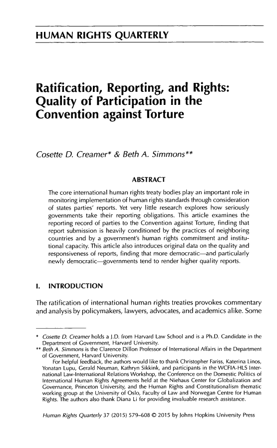handle is hein.journals/hurq37 and id is 595 raw text is: HUMAN RIGHTS QUARTERLYRatification, Reporting, and Rights:Quality of Participation in theConvention against TortureCosette   D.  Creamer* & Beth A. Simmons**                                 ABSTRACT    The core international human rights treaty bodies play an important role in    monitoring implementation of human rights standards through consideration    of states parties' reports. Yet very little research explores how seriously    governments  take their reporting obligations. This article examines the    reporting record of parties to the Convention against Torture, finding that    report submission is heavily conditioned by the practices of neighboring    countries and by a government's human  rights commitment  and institu-    tional capacity. This article also introduces original data on the quality and    responsiveness of reports, finding that more democratic-and particularly    newly  democratic-governments  tend to render higher quality reports.1.  INTRODUCTIONThe  ratification of international human rights treaties provokes commentaryand analysis by policymakers, lawyers, advocates, and academics  alike. Some* Cosette D. Creamer holds a J.D. from Harvard Law School and is a Ph.D. Candidate in the  Department of Government, Harvard University.** Beth A. Simmons is the Clarence Dillon Professor of International Affairs in the Department  of Government, Harvard University.      For helpful feedback, the authors would like to thank Christopher Fariss, Katerina Linos,  Yonatan Lupu, Gerald Neuman, Kathryn Sikkink, and participants in the WCFIA-HLS Inter-  national Law-International Relations Workshop, the Conference on the Domestic Politics of  International Human Rights Agreements held at the Niehaus Center for Globalization and  Governance, Princeton University, and the Human Rights and Constitutionalism thematic  working group at the University of Oslo, Faculty of Law and Norwegan Centre for Human  Rights. The authors also thank Diana Li for providing invaluable research assistance.  Human  Rights Quarterly 37 (2015) 579-608 C 2015 by Johns Hopkins University Press