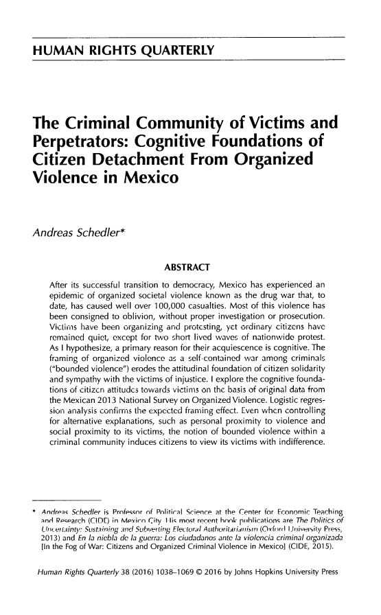 handle is hein.journals/hurq38 and id is 1058 raw text is: 



HUMAN RIGHTS QUARTERLY


The Criminal Community of Victims and

Perpetrators: Cognitive Foundations of

Citizen Detachment From Organized

Violence in Mexico




Andreas Schedler*


                               ABSTRACT
    After its successful transition to democracy, Mexico has experienced an
    epidemic of organized societal violence known as the drug war that, to
    date, has caused well over 100,000 casualties. Most of this violence has
    been consigned to oblivion, without proper investigation or prosecution.
    Victiims have been organizing and protcsting, yct ordinary citizens have
    remained quiet, except for two short lived waves of nationwide protest.
    As I hypothesize, a primary reason for their acquiescence is cognitive. The
    framing of organized violence as a self-contained war among criminals
    (bounded violence) erodes the attitudinal foundation of citizen solidarity
    and sympathy with the victims of injustice. I explore the cognitive founda-
    tions of citizen attitudcs towards victims on the basis of original data from
    the Mexican 2013 National Survey on Organized Violence. Logistic regres-
    sion analysis confirrnis the expected framing effect. Even when controlling
    for alternative explanations, such as personal proximity to violence and
    social proximity to its victims, the notion of bounded violence within a
    criminal community induces citizens to view its victims with indifference.






* Andrp; Schedler is Prnfessnr nf Pnlitical Science at the Center for Fconomic Teaching
  lnd Research (CID) in Mpyirn City tIis most recent hnnL piihlications ;ire The Politics of
  Uw,!,, c  inty, Sust.ining  i..nd Subve hig Ek' iural  r  (O ffl  lr 1jui ,uRiIy Press,
  2013) and En la niebla dc la guerra: Los ciudadanos ante la violencia criminal organizada
  [In the Fog of War: Citizens and Organized Criminal Violence in Mexico] (CIDE, 2015).

  Human Rights Quarterly 38 (2016) 1038-1069 © 2016 by Johns Hopkins University Press


