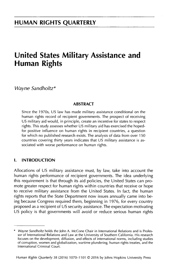 handle is hein.journals/hurq38 and id is 1090 raw text is: 



HUMAN RIGHTS QUARTERLY






United States Military Assistance and

Human Rights




Wayne Sandholtz*


                                ABSTRACT
    Since the 1970s, US law has made military assistance conditional on the
    human rights record of recipient governments. The prospect of receiving
    US military aid would, in principle, create an incentive for states to respect
    rights. This study assesses whether US military aid has exercised the hoped-
    for positive influence on human rights in recipient countries, a question
    for which no published research exists. The analysis of data from over 150
    countries covering thirty years indicates that US military assistance is as-
    sociated with worse performance on human rights.


I. INTRODUCTION

Allocations of US military assistance must, by law, take into account the
human rights performance of recipient governments. The idea underlying
this requirement is that through its aid policies, the United States can pro-
mote greater respect for human rights within countries that receive or hope
to receive military assistance from the United States. In fact, the human
rights reports that the State Department now issues annually came into be-
ing because Congress required them, beginning in 1976, for every country
proposed as a recipient of US security assistance. The expectation motivating
US policy is that governments will avoid or reduce serious human rights



  Wayne Sandholtz holds the John A. McCone Chair in International Relations and is Profes-
  sor of International Relations and Law at the University of Southern California. His research
  focuses on the development, diffusion, and effects of international norms, including studies
  of corruption, women and globalization, wartime plundering, human rights treaties, and the
  International Criminal Court.

  Human Rights Quarterly 38 (2016) 1070-1101 © 2016 by Johns Hopkins University Press


