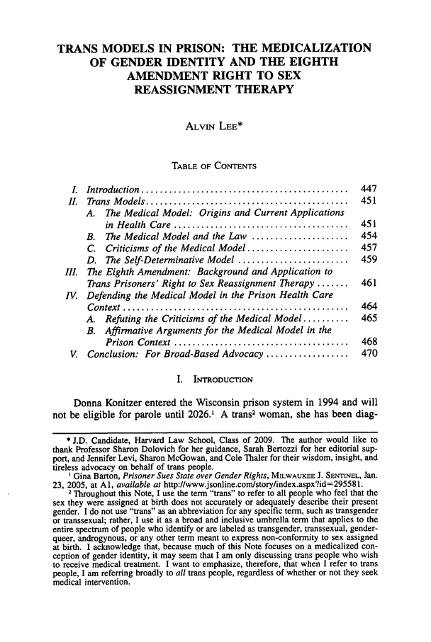 handle is hein.journals/hwlj31 and id is 449 raw text is: TRANS MODELS IN PRISON: THE MEDICALIZATION
OF GENDER IDENTITY AND THE EIGHTH
AMENDMENT RIGHT TO SEX
REASSIGNMENT THERAPY
ALVIN LEE*
TABLE OF CONTENTS
I.  Introduction  .............................................  447
II.  Trans  M odels ............................................  451
A. The Medical Model: Origins and Current Applications
in  H ealth  Care  ......................................  451
B. The Medical Model and the Law .....................      454
C. Criticisms of the Medical Model ......................   457
D. The Self-Determinative Model ........................    459
Il. The Eighth Amendment: Background and Application to
Trans Prisoners' Right to Sex Reassignment Therapy .......  461
IV. Defending the Medical Model in the Prison Health Care
C ontext  .................................................  464
A. Refuting the Criticisms of the Medical Model ..........  465
B. Affirmative Arguments for the Medical Model in the
Prison  Context  ......................................  468
V. Conclusion: For Broad-Based Advocacy ..................      470
I. INTRODUCTION
Donna Konitzer entered the Wisconsin prison system in 1994 and will
not be eligible for parole until 2026.' A trans2 woman, she has been diag-
* J.D. Candidate, Harvard Law School, Class of 2009. The author would like to
thank Professor Sharon Dolovich for her guidance, Sarah Bertozzi for her editorial sup-
port, and Jennifer Levi, Sharon McGowan, and Cole Thaler for their wisdom, insight, and
tireless advocacy on behalf of trans people.
' Gina Barton, Prisoner Sues State over Gender Rights, MILWAUKEE J. SENTINEL, Jan.
23, 2005, at Al, available at http://www.jsonline.com/story/index.aspx?id=295581.
2 Throughout this Note, I use the term trans to refer to all people who feel that the
sex they were assigned at birth does not accurately or adequately describe their present
gender. I do not use trans as an abbreviation for any specific term, such as transgender
or transsexual; rather, I use it as a broad and inclusive umbrella term that applies to the
entire spectrum of people who identify or are labeled as transgender, transsexual, gender-
queer, androgynous, or any other term meant to express non-conformity to sex assigned
at birth. I acknowledge that, because much of this Note focuses on a medicalized con-
ception of gender identity, it may seem that I am only discussing trans people who wish
to receive medical treatment. I want to emphasize, therefore, that when I refer to trans
people, I am referring broadly to all trans people, regardless of whether or not they seek
medical intervention.


