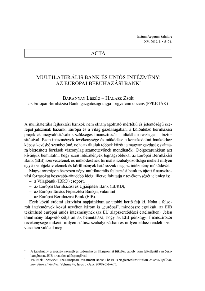 handle is hein.journals/iaesal15 and id is 1 raw text is: Justum Aequum Salutare    XV. 2019. 1.  5 -24.ACTA      MULTILATERALIS BANK ES UNIOS JNTEZMENY:                AZ EUROPAI BERUHAZASI BANK*                    BARANYAY Ldszl6 - HALSZ Zsolt  az Eur6pai Beruhhzhsi Bank igazgat6shgi tagja - egyetemi docens (PPKE JAK)A multilaterhlis fejlesztdsi bankok nemo elhanyagolhat6 mrtkfi 6s jelent6sdgfi sze-repet jhtszanak hazhnk, Eur6pa 6s a vilhg gazdashghban, a kiildnbdz6 beruhhzhsiprojektek megval6sithshhoz szfiksdges finanszirozhs - fhltalhban rszleges - bizto-sithshval. Ezen int&mdnyek tevdkenysdge 6s mfik~ddse a kereskedelmi bankokhozkdpest kevdsb szembetfin6, noha az fhltaluk tdbbek kdzdtt a magyar gazdashg szhmht-ra biztositott forrhsok viszonylag szhmottev6nek mondhat6k.' Dolgozatunkban aztkivhnjuk bemutatni, bogy ezen intdzmdnyek legnagyobbika, az Eur6pai BeruhhzhsiBank (EIB) szervezetdnek 6s mfik~ddsnek formilis szabfflyozottsfiga mellett milyenegydb szubjektiv elemek 6s kdrfil1mnyek hathrozzhk meg az int&mdny mfik~ddst.   Magyarorszhgon dsszesen ndgy multilaterhlis fejlesztdsi bank nyfjtott finansziro-zhsi forrhsokat hosszabb-rdvidebb ideig, illetve folytatja e tevdkenys4gdtje1en1eg is:   - a Vilhgbank (IBRD) csoport,   - az Eur6pai Beruhhzhsi 6s Ujjh6pitdsi Bank (EBRD),   - az Eur6pa Tanhcs Fejleszt6si Bankja, valamint   - az Eur6pai Beruhhzhsi Bank (EIB).   Ezek kdzfll 6rdemi aktivithst napjainkban az ut6bbi kett6 fejt ki. Noha a felso-rolt intdzm6nyek kdzfl nevdben hhrom is ,,eur6pai, minddssze egyikfik, az EIBtekinthet6 eur6pai uni6s intdzmdnynek (az EU alapszerz6dsei 6rtelmben). Jelentanulmhtny alapvet6 c61ja annak bemutathsa, bogy az EIB pdnziigyi finansziroz6itevdkenys6ge mikdnt, milyen sthtusz-szabfhlyozhsban 6s milyen ehhez rendelt szer-vezetben val6sul meg.   A tanulmany a szerz6k szemelyes tudomanyos allaspontjat tiikrozi, amely nem feltetlenil van ossz-   hangban az EIB hivatalos allaspontjaval.   V6. Nick ROBINSON: The European Investment Bank: The EU's Neglected Institution. Journal of Corn-   morn Market Studies, Volume 47, Issue 3 (June 2009) 651-673.