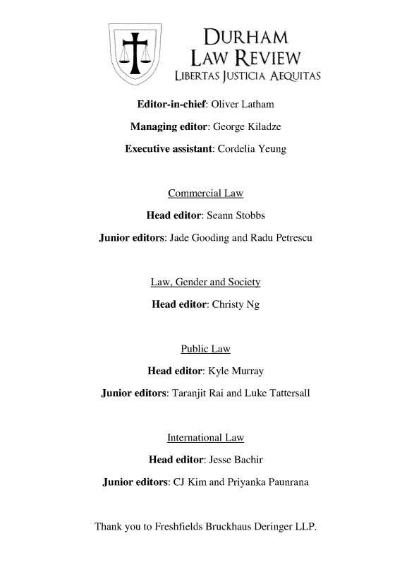 handle is hein.journals/ialia8 and id is 1 raw text is: DURHAM-I-           LAw REVIEWLIBERTA /USTICIA AEQ jLTASEditor-in-chief: Oliver LathamManaging editor: George KiladzeExecutive assistant: Cordelia YeungCommercial LawHead editor: Seann StobbsJunior editors: Jade Gooding and Radu PetrescuLaw, Gender and SocietyHead editor: Christy NgPublic LawHead editor: Kyle MurrayJunior editors: Taranjit Rai and Luke TattersallInternational LawHead editor: Jesse BachirJunior editors: CJ Kim and Priyanka PaunranaThank you to Freshfields Bruckhaus Deringer LLP.