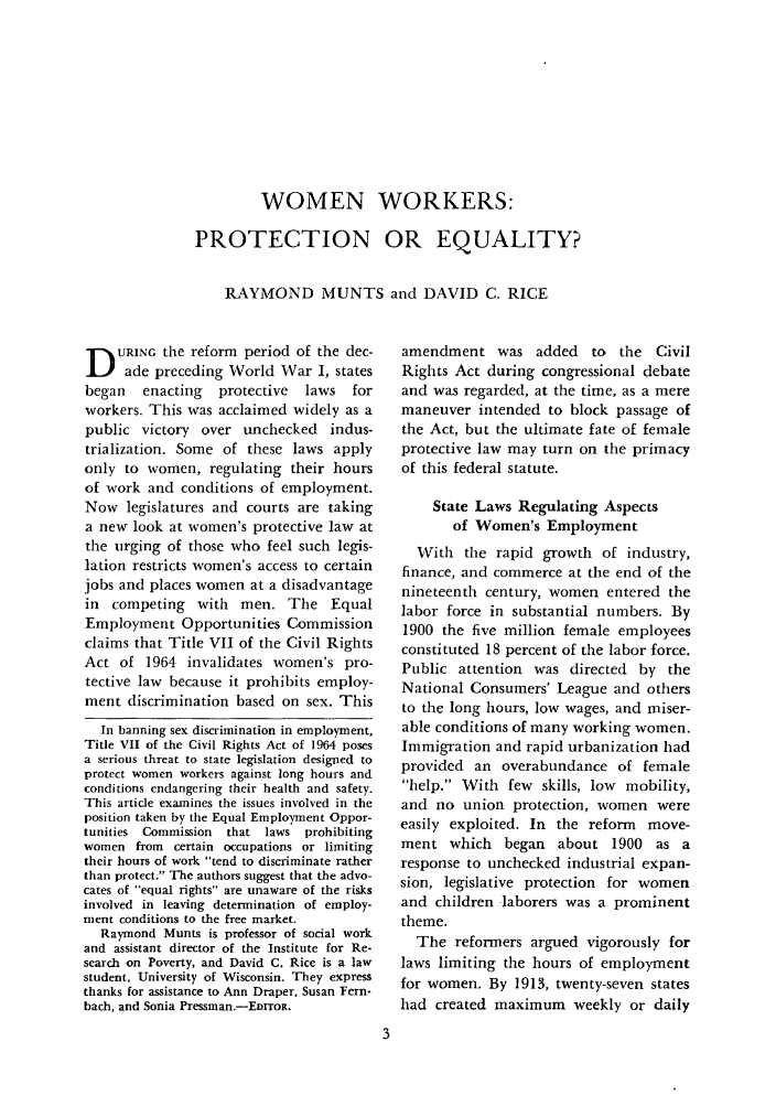 handle is hein.journals/ialrr24 and id is 5 raw text is: WOMEN WORKERS:
PROTECTION OR EQUALITY?
RAYMOND MUNTS and DAVID C. RICE

D URING the reform period of the dec-
ade preceding World War I, states
began   enacting   protective   laws   for
workers. This was acclaimed widely as a
public victory over unchecked indus-
trialization. Some of these laws apply
only to women, regulating their hours
of work and conditions of employment.
Now legislatures and courts are taking
a new look at women's protective law at
the urging of those who feel such legis-
lation restricts women's access to certain
jobs and places women at a disadvantage
in competing with men. The Equal
Employment Opportunities Commission
claims that Title VII of the Civil Rights
Act of 1964 invalidates women's pro-
tective law because it prohibits employ-
ment discrimination based on sex. This
In banning sex discrimination in employment,
Title VII of the Civil Rights Act of 1964 poses
a serious threat to state legislation designed to
protect women workers against long hours and
conditions endangering their health and safety.
This article examines the issues involved in the
position taken by the Equal Employment Oppor-
tunities Commission  that laws prohibiting
women from certain occupations or limiting
their hours of work tend to discriminate rather
than protect. The authors suggest that the advo-
cates of equal fights are unaware of the risks
involved in leaving determination of employ-
ment conditions to the free market.
Raymond Munts is professor of social work
and assistant director of the Institute for Re-
search on Poverty, and David C. Rice is a law
student, University of Wisconsin. They express
thanks for assistance to Ann Draper, Susan Fern-
bach, and Sonia Pressman.-EDrroR.

amendment was added to the Civil
Rights Act during congressional debate
and was regarded, at the time, as a mere
maneuver intended to block passage of
the Act, but the ultimate fate of female
protective law may turn on the primacy
of this federal statute.
State Laws Regulating Aspects
of Women's Employment
With the rapid growth of industry,
finance, and commerce at the end of the
nineteenth century, women entered the
labor force in substantial numbers. By
1900 the five million female employees
constituted 18 percent of the labor force.
Public attention was directed by the
National Consumers' League and others
to the long hours, low wages, and miser-
able conditions of many working women.
Immigration and rapid urbanization had
provided an overabundance of female
help. With few skills, low mobility,
and no union protection, women were
easily exploited. In the reform move-
ment which began about 1900 as a
response to unchecked industrial expan-
sion, legislative protection for women
and children laborers was a prominent
theme.
The reformers argued vigorously for
laws limiting the hours of employment
for women. By 1913, twenty-seven states
had created maximum weekly or daily


