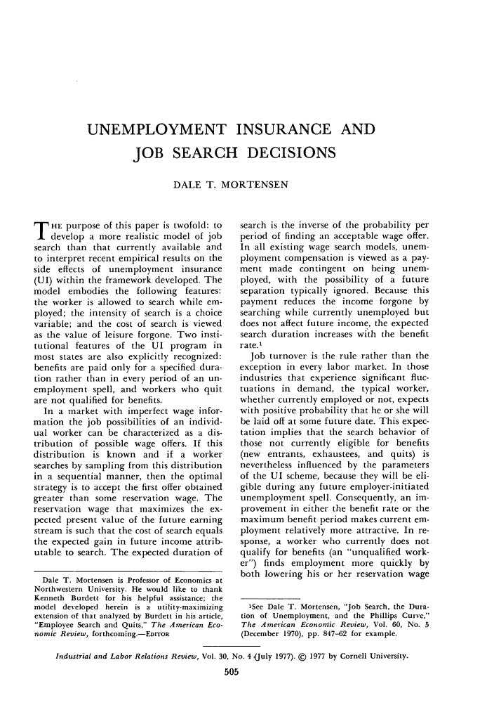 handle is hein.journals/ialrr30 and id is 507 raw text is: UNEMPLOYMENT INSURANCE AND
JOB SEARCH DECISIONS
DALE T. MORTENSEN

T HE purpose of this paper is twofold: to
develop a more realistic model of job
search than that currently available and
to interpret recent empirical results on the
side effects of unemployment insurance
(UI) within the framework developed. The
model embodies the following features:
the worker is allowed to search while em-
ployed; the intensity of search is a choice
variable; and the cost of search is viewed
as the value of leisure forgone. Two insti-
tutional features of the UI program in
most states are also explicitly recognized:
benefits are paid only for a specified dura-
tion rather than in every period of an un-
employment spell, and workers who quit
are not qualified for benefits.
In a market with imperfect wage infor-
mation the job possibilities of an individ-
ual worker can be characterized as a dis-
tribution of possible wage offers. If this
distribution is known and if a worker
searches by sampling from this distribution
in a sequential manner, then the optimal
strategy is to accept the first offer obtained
greater than some reservation wage. The
reservation wage that maximizes the ex-
pected present value of the future earning
stream is such that the cost of search equals
the expected gain in future income attrib-
utable to search. The expected duration of
Dale T. Mortensen is Professor of Economics at
Northwestern University. He would like to thank
Kenneth Burdett for his helpful assistance; the
model developed herein is a utility-maximizing
extension of that analyzed by Burdett in his article,
Employee Search and Quits, The American Eco-
nomic Review, forthcoming.-EDITOR

search is the inverse of the probability per
period of finding an acceptable wage offer.
In all existing wage search models, unem-
ployment compensation is viewed as a pay-
ment made contingent on being unem-
ployed, with the possibility of a future
separation typically ignored. Because this
payment reduces the income forgone by
searching while currently unemployed but
does not affect future income, the expected
search duration increases with the benefit
rate.1
Job turnover is the rule rather than the
exception in every labor market. In those
industries that experience significant fluc-
tuations in demand, the typical worker,
whether currently employed or not, expects
with positive probability that he or she will
be laid off at some future date. This expec-
tation implies that the search behavior of
those not currently eligible for benefits
(new entrants, exhaustees, and quits) is
nevertheless influenced by the parameters
of the UI scheme, because they will be eli-
gible during any future employer-initiated
unemployment spell. Consequently, an im-
provement in either the benefit rate or the
maximum benefit period makes current em-
ployment relatively more attractive. In re-
sponse, a worker who currently does not
qualify for benefits (an unqualified work-
er) finds employment more quickly by
both lowering his or her reservation wage
'See Dale T. Mortensen, Job Search, the Dura-
tion of Unemployment, and the Phillips Curve,
The American Econorrtic Review, Vol. 60, No. 5
(December 1970), pp. 847-62 for example.

Industrial and Labor Relations Review, Vol. 30, No. 4 (July 1977). @ 1977 by Cornell University.
505


