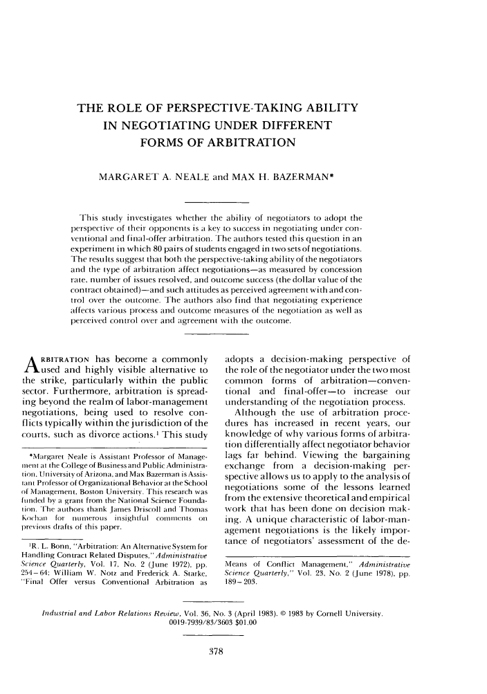 handle is hein.journals/ialrr36 and id is 380 raw text is: THE ROLE OF PERSPECTIVE-TAKING ABILITYIN NEGOTIATING UNDER DIFFERENTFORMS OF ARBITRATIONMARGARET A. NEALE and MAX H. BAZERMAN*This study investigates whether the ability of negotiators to adopt theperspective of theit opponents is a key to success in negotiating under con-ventional and final-offer arbitration. The authors tested this question in anexperiment in which 80 pairs of students engaged in two sets of negotiations.The results suggest that both the perspective-taking ability of the negotiatorsand the type of arbitration affect negotiations-as measured by concessionrate, number of issues resolved, and outcome success (the dollar value of thecontract obtained)-and such attitudes as perceived agreement with and con-trol over the outcome. The authors also find that negotiating experienceaffects various process and outcome measures of the negotiation as well asperceived control over and agreement with the outcome.A RBITRATION has become a commonlyused and highly visible alternative tothe strike, particularly within the publicsector. Furthermore, arbitration is spread-ing beyond the realm of labor-managementnegotiations, being used to resolve con-flicts typically within the jurisdiction of thecourts, such as divorce actions.' This study*Margaret Neale is Assistant Professor of Manage-ment at the College of Business and Public Administra-tion. University of Arizona. and Max Bazerman is Assis-tant Professor of Organizational Behavior at the Schoolof Management. Boston University. This research wasfunded by a grant from the National Science Founda-tion. The authors thank James Driscoll and ThomasKOchlau for nctuerous insightful cornmtetnts Onprevious drafts of this paper.1R. L. Bonn, Arbitration: An AlternativeSystem forHandling Contract Related Disputes, AdministrativeScience Quarterly, Vol. 17, No. 2 (June 1972), pp.254-64: William W. Notz and Frederick A. Starke,'Final Offer versus Conventional Arbitration asadopts a decision-making perspective ofthe role of the negotiator under the two mostcommon     forms of arbitration-conven-tional and   final-offer-to increase ourunderstanding of the negotiation process.Although the use of arbitration proce-dures has increased in recent years, ourknowledge of why various forms of arbitra-tion differentially affect negotiator behaviorlags far behind. Viewing the bargainingexchange from    a decision-making per-spective allows us to apply to the analysis ofnegotiations some of the lessons learnedfrom the extensive theoretical and empiricalwork that has been done on decision mak-ing. A unique characteristic of labor-man-agement negotiations is the likely impor-tance of negotiators' assessment of the de-Means of Conflict Management, AdministrativeScience Quarterly, Vol. 23, No. 2 (June 1978), pp.189- 203.Industrial and Labor Relations Review, Vol. 36, No. 3 (April 1983). © 1983 by Cornell University.0019-7939/83/3603 $01.00