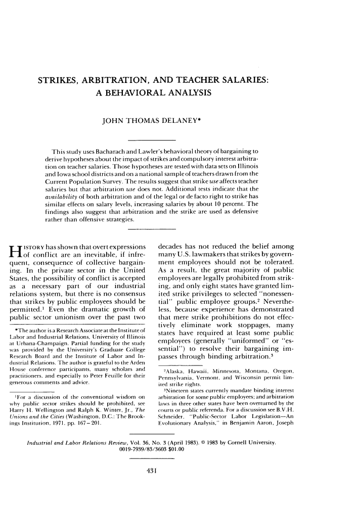handle is hein.journals/ialrr36 and id is 433 raw text is: STRIKES, ARBITRATION, AND TEACHER SALARIES:A BEHAVIORAL ANALYSISJOHN THOMAS DELANEY*This study uses Bacharach and Lawler's behavioral theory of bargaining toderive hypotheses about the impact of strikes and compulsory interest arbitra-tion on teacher salaries. Those hypotheses are tested with data sets on Illinoisand Iowa school districts and on a national sample of teachers drawn from theCurrent Population Survey. The results suggest that strike use affects teachersalaries but that arbitration use does not. Additional tests indicate that theavailability of both arbitration and of the legal or de facto right to strike hassimilar effects on salary levels, increasing salaries by about 10 percent. Thefindings also suggest that arbitration and the strike are used as defensiverather than offensive strategies.H ISTORY has shown that overt expressionsof conflict are an inevitable, if infre-quent, consequence of collective bargain-ing. In the private sector in the UnitedStates, the possibility of conflict is acceptedas a   necessary   part of our industrialrelations system, but there is no consensusthat strikes by public employees should bepermitted.t Even the dramatic growth ofpublic sector unionism over the past two*The author is a Research Associate at the Institute ofLabor and Industrial Relations, University of Illinoisat Urbana-Champaign. Partial funding for the studywas provided by the University's Graduate CollegeResearch Board and the Institute of Labor and In-dustrial Relations. The author is grateful to the ArdenHouse conference participants, many scholars andpractitioners. and especially to Peter Feuille for theirgenerous comments and advice.'For a discussion of the conventional wisdom onwhy public sector strikes should be prohibited, seeHarry H. Wellington and Ralph K. Winter, Jr., TheUnions and the Cities (Washington, D.C.: The Brook-ings Institution, 1971, pp. 167-201.decades has not reduced the belief amongmany U.S. lawmakers that strikes by govern-ment employees should not be tolerated.As a result, the great majority of publicemployees are legally prohibited from strik-ing, and only eight states have granted lim-ited strike privileges to selected nonessen-tial public employee groups.2 Neverthe-less, because experience has demonstratedthat mere strike prohibitions do not effec-tively eliminate work stoppages, manystates have required at least some publicemployees (generally uniformed or es-sential) to resolve their bargaining im-passes through binding arbitration.32Alaska, Hawaii. Minnesota, Montana, Oregon,Pennsylvania, Vermont, and Wisconsin permit lim-ited strike rights.3Nineteen states currently mandate binding interestarbitration for some public employees; and arbitrationlaws in three other states have been overturned by thecourts or public referenda. For a discussion see B.V.H.Schneider. Public-Sector Labor Legislation-AnEvolutionary Analysis, in Benjamin Aaron, JosephIndustrial and Labor Relations Review, Vol. 36, No. 3 (April 1983). © 1983 by Cornell University.0019-7939/83/3603 $01.00
