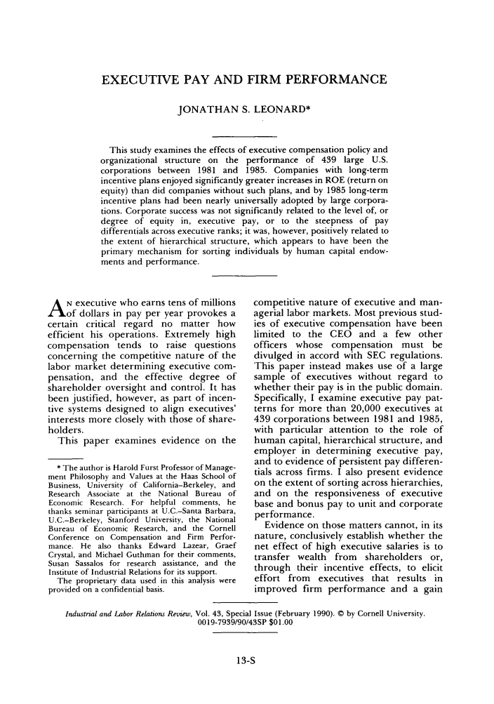handle is hein.journals/ialrr43 and id is 361 raw text is: EXECUTIVE PAY AND FIRM PERFORMANCEJONATHAN S. LEONARD*This study examines the effects of executive compensation policy andorganizational structure on the performance of 439 large U.S.corporations between 1981 and 1985. Companies with long-termincentive plans enjoyed significandy greater increases in ROE (return onequity) than did companies without such plans, and by 1985 long-termincentive plans had been nearly universally adopted by large corpora-tions. Corporate success was not significantly related to the level of, ordegree of equity in, executive pay, or to the steepness of paydifferentials across executive ranks; it was, however, positively related tothe extent of hierarchical structure, which appears to have been theprimary mechanism for sorting individuals by human capital endow-ments and performance.A N executive who earns tens of millionsof dollars in pay per year provokes acertain critical regard no matter howefficient his operations. Extremely highcompensation tends to raise questionsconcerning the competitive nature of thelabor market determining executive com-pensation, and the effective degree ofshareholder oversight and control. It hasbeen justified, however, as part of incen-tive systems designed to align executives'interests more closely with those of share-holders.This paper examines evidence on the* The author is Harold Furst Professor of Manage-ment Philosophy and Values at the Haas School ofBusiness, University of California-Berkeley, andResearch Associate at the National Bureau ofEconomic Research. For helpful comments, hethanks seminar participants at U.C.-Santa Barbara,U.C.-Berkeley, Stanford University, the NationalBureau of Economic Research, and the CornellConference on Compensation and Firm Perfor-mance. He also thanks Edward Lazear, GraefCrystal, and Michael Guthman for their comments,Susan Sassalos for research assistance, and theInstitute of Industrial Relations for its support.The proprietary data used in this analysis wereprovided on a confidential basis.competitive nature of executive and man-agerial labor markets. Most previous stud-ies of executive compensation have beenlimited to the CEO and a few otherofficers whose compensation must bedivulged in accord with SEC regulations.This paper instead makes use of a largesample of executives without regard towhether their pay is in the public domain.Specifically, I examine executive pay pat-terns for more than 20,000 executives at439 corporations between 1981 and 1985,with particular attention to the role ofhuman capital, hierarchical structure, andemployer in determining executive pay,and to evidence of persistent pay differen-tials across firms. I also present evidenceon the extent of sorting across hierarchies,and on the responsiveness of executivebase and bonus pay to unit and corporateperformance.Evidence on those matters cannot, in itsnature, conclusively establish whether thenet effect of high executive salaries is totransfer wealth from shareholders or,through their incentive effects, to eliciteffort from executives that results inimproved firm performance and a gainIndustrial and Labor Relations Review, Vol. 43, Special Issue (February 1990). © by Cornell University.0019-7939/90/43SP $01.0013-S