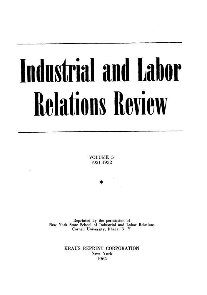 handle is hein.journals/ialrr5 and id is 1 raw text is: Industrial and LaborRelations ReviewVOLUME 51951-1952Reprinted by the permission ofNew York State School of Industrial and Labor RelationsCornell University, Ithaca, N. Y.KRAUS REPRINT CORPORATIONNew York1964