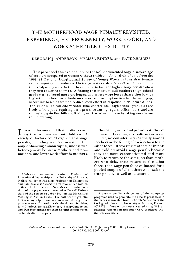handle is hein.journals/ialrr56 and id is 275 raw text is: THE MOTHERHOOD WAGE PENALTY REVISITED:
EXPERIENCE, HETEROGENEITY, WORK EFFORT, AND
WORK-SCHEDULE FLEXIBILITY
DEBORAH J. ANDERSON, MELISSA BINDER, and KATE KRAUSE*
This paper seeks an explanation for the well-documented wage disadvantage
of mothers compared to women without children. An analysis of data from the
1968-88 National Longitudinal Survey of Yotng Women shows that human
capital inputs and tnobserved heterogeneity explain 55-57% of the gap. Fur-
ther analysis suggests that mothers tended to face the highest wage penalty when
they first returned to work. A finding that medium-skill mothers (high school
graduates) suffered more prolonged and severe wage losses than either low- or
high-skill mothers casts doubt on the work-effort explanation for the wage gap,
according to which women reduce work effort in response to childcare duties.
The authors instead cite variable time constraints: high school graduates are
likely to hold jobs requiring their presence during regular office hours, and are
unlikely to gain flexibility by finding work at other hours or by taking work home
in the evening.

t is well documented that mothers earn
less than women without children. A
variety of factors could explain this wage
penalty, including reduced investment in
wage-enhancing human capital, unobserved
heterogeneity between mothers and non-
mothers, and lower work effort by mothers.
*Deborah J. Anderson is Assistant Professor of
Educational Leadership at the University of Arizona;
Melissa Binder is Assistant Professor of Economics
and Kate Krause is Associate Professor of Economics,
both at the University of New Mexico. Earlier ver-
sions of this paper were presented at Cornell Univer-
sity and the Society of Labor Economists 6th Annual
Meeting in Austin, Texas. The authors are grateful
for the many helpful comments received during those
presentations. The authors also thank Francine Blau,
John Cheslock, Ronald Ehrenberg, Philip Ganderton,
and Dan Hamermesh for their helpful comments on
earlier drafts of this paper.

In this paper, we extend previous studies of
the motherhood wage penalty in two ways.
First, we consider heterogeneity among
mothers in the timing of their return to the
labor force. If working mothers of infants
and toddlers avoid a wage penalty because
they are more career-oriented and more
likely to return to the same job than moth-
ers who delay their return to the labor
force, then wage penalties estimated for a
pooled sample of all mothers will mask the
true penalty, as well as its source.
A data appendix with copies of the computer
programs used to generate the results presented in
the paper is available from Deborah Anderson at the
College of Education, University of Arizona, Tucson,
AZ 85721. Data extracts were created using SAS; all
statistics reported in this study were produced with
the software Stata.

Industrial and Labor Relations Review, Vol. 56, No. 2 (January 2003). © by Cornell University.
0019-7939/00/5602 $01.00


