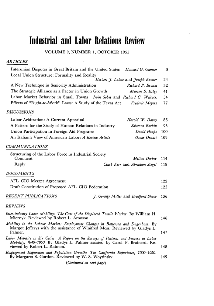 handle is hein.journals/ialrr9 and id is 3 raw text is: Industrial and Labor Relations Review
VOLUME 9, NUMBER 1, OCTOBER 1955
ARTICLES
Interunion Disputes in Great Britain and the United States  Howard G. Gamser
Local Union Structure: Formality and Reality
Herbert J. Lahne and Joseph Kovner
A New Technique in Seniority Administration            Richard P. Brown
The Strategic Alliance as a Factor in Union Growth       Marten S. Estey
Labor Market Behavior in Small Towns Irvin Sobel and Richard C. Wilcock
Effects of Right-to-Work Laws: A Study of the Texas Act  Frederic Meyers

DISCUSSIONS
Labor Arbitration: A Current Appraisal
A Pattern for the Study of Human Relations in Industry
Union Participation in Foreign Aid Programs
An Italian's View of American Labor: A Review Article
COMMUNICATIONS
Structuring of the Labor Force in Industrial Society
Comment
Reply                                    Clark
DOCUMENTS
AFL-CIO Merger Agreement
Draft Constitution of Proposed AFL-CIO Federation

RECENT PUBLICATIONS

Harold W. Davey
Solomon Barkin
David Heaps
Oscar Ornati

Milton Derber
Lerr and Abraham Siegel

J. Gormly Miller and Bradford Shaw 136

REVIEWS
Inter-industry Labor Mobility: The Case of the Displaced Textile Worker. By William H.
Miernyk. Reviewed by Robert L. Aronson.
Mobility in the Labour Market: Employment Changes in Battersea and Dagenham. By
Margot Jefferys with the assistance of Winifred Moss. Reviewed by Gladys L.
Palmer.
Labor Mobility in Six Cities: A Report on the Surveys of Patterns and Factors in Labor
Mobility, 1940-1950. By Gladys L. Palmer assisted by Carol P. Brainerd. Re-
viewed by Robert L. Raimon.
Employment Expansion and Population Growth: The California Experience, 1900-1950.
By Margaret S. Gordon. Reviewed by W. S. Woytinsky.
(Continued on next page)


